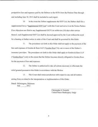 postpetition fees and expenses paid by the Debtors to the OCPs from the Petition Date through

and including June 30, 2012 shall be included in such report.

               10.     In the event the Debtor supplements the OCP List, the Debtor shall file a

supplemental list (a "Supplemental OCP List") with this Court and serve it on the Notice Parties.

If no objections are filed to any Supplemental OCP List within ten (10) days after service

thereof, such Supplemental OCP List shall be deemed approved by the Court without the need

for a hearing or further notice or order of this Court and shall be governed by this Order.

               11.     The procedures set forth in this Order shall not apply to the payment of the

fees and expenses of Gordon & Rees LLP ("Gordon Rees") by one or more of the Debtor's

insurance providers. The procedures set forth in this Order shall apply to Gordon & Rees LLP

("Gordon Rees") only to the extent that the Debtor becomes directly obligated to Gordon Rees

for the payment of fees and expenses.

               12.     The Debtor is authorized to take all actions necessary to effectuate the

relief granted pursuant to this Order in accordance with the Motion.

               13.     This Court shall retain jurisdiction with respect to any and all matters

arising from or related to the interpretation or implementation of this Order.

Dated: Wilmington, Delaware
       July _ _, 2012

                                                      Christopher S. Sontchi
                                                      United States Bankruptcy Judge




                                                 4
 