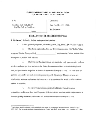 IN THE UNITED STATES BANKRUPTCY COURT
                             FOR THE DISTRICT OF DELAWARE


    In re:                                                  Chapter 11

    Cordillera Golf Club, LLC/                              Case No. 12-11893 (CSS)
      dba The Club at Cordillera,
                                                            Ref. Docket No.
                               Debtor.

                            DECLARATION OF DISINTERESTEDNESS

I, [Declarant], do hereby declare under penalty of perjury:

             1.   I am a [position] of[Firm], located at [Street, City, State Zip Code] (the "Firm").

                  2.      The above-captioned debtor and debtor-in-possession (the "Debtor") has

requested that the Firm provide      ~___ _ _ _ _ _ _ ___]             services to the Debtor, and the Firm

has agreed to provide such services.

                  3.      The Firm may have performed services in the past, may currently perform

services, and may perform services in the future, in matters unrelated to the above-captioned

case, for persons that are parties in interest in the Debtor's chapter 11 case. The Firm does not

perform services for any such person in connection with this chapter 11 case, or have any

relationship with any such person, their attorneys, or accountants that would be adverse to the

Debtor or its estate.

                  4.      As part of its customary practice, the Firm is retained in cases,

proceedings, and transactions involving many different parties, some of whom may represent or

be employed by the Debtor, claimants, and parties in interest in this chapter 11 case.




1
 The Debtor in this chapter 11 case, and the last four digits of its employer tax identification number, is: XX-
XXX1317. The corporate headquarters address for the Debtor is 97 Main Street, Suite E202, Edwards, CO 81632.
 