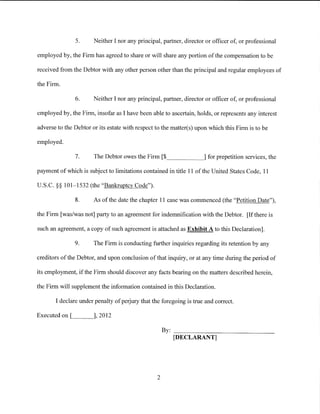5.      Neither I nor any principal, partner, director or officer of, or professional

employed by, the Firm has agreed to share or will share any portion of the compensation to be

received from the Debtor with any other person other than the principal and regular employees of

the Firm.

               6.      Neither I nor any principal, partner, director or officer of, or professional

employed by, the Firm, insofar as I have been able to ascertain, holds, or represents any interest

adverse to the Debtor or its estate with respect to the matter(s) upon which this Firm is to be

employed.

               7.      The Debtor owes the Firm [$_ _ _ _ ___, for prepetition services, the

payment of which is subject to limitations contained in title 11 of the United States Code, 11

U.S.C. §§ 101-1532 (the "Bankruptcy Code").

               8.      As of the date the chapter 11 case was commenced (the "Petition Date"),

the Firm [was/was not] party to an agreement for indemnification with the Debtor. [If there is

such an agreement, a copy of such agreement is attached as Exhibit A to this Declaration].

               9.      The Firm is conducting further inquiries regarding its retention by any

creditors of the Debtor, and upon conclusion of that inquiry, or at any time during the period of

its employment, if the Firm should discover any facts bearing on the matters described herein,

the Firm will supplement the information contained in this Declaration.

       I declare under penalty of perjury that the foregoing is true and correct.

Executed on [L__ __,], 2012

                                                     By: --------------------------
                                                         [DECLARANT]




                                                 2
 