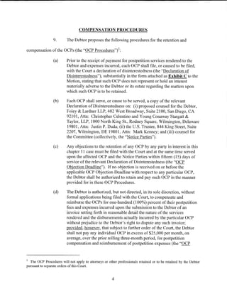 COMPENSATION PROCEDURES

                 9.       The Debtor proposes the following procedures for the retention and

compensation of the OCPs (the "OCP Procedures") 3 :

                 (a)     Prior to the receipt of payment for postpetition services rendered to the
                         Debtor and expenses incurred, each OCP shall file, or caused to be filed,
                         with the Court a declaration of disinterestedness (the "Declaration of
                         Disinterestedness"), substantially in the form attached as Exhibit C to the
                         Motion, stating that such OCP does not represent or hold an interest
                         materially adverse to the Debtor or its estate regarding the matters upon
                         which such OCP is to be retained.

                 (b)     Each OCP shall serve, or cause to be served, a copy of the relevant
                         Declaration of Disinterestedness on: (i) proposed counsel for the Debtor,
                         Foley & Lardner LLP, 402 West Broadway, Suite 2100, San Diego, CA
                         92101, Attn: Christopher Celentino and Young Conaway Stargatt &
                         Taylor, LLP, 1000 North King St., Rodney Square, Wilmington, Delaware
                         19801, Attn: Justin P. Duda; (ii) the U.S. Trustee, 844 King Street, Suite
                         2207, Wilmington, DE 19801, Attn: Mark Kenney; and (iii) counsel for
                         the Committee (collectively, the "Notice Parties").

                 (c)     Any objections to the retention of any OCP by any party in interest in this
                         chapter 11 case must be filed with the Court and at the same time served
                         upon the affected OCP and the Notice Parties within fifteen (15) days of
                         service of the relevant Declaration of Disinterestedness (the "OCP
                         Objection Deadline"). If no objection is received on or before the
                         applicable OCP Objection Deadline with respect to any particular OCP,
                         the Debtor shall be authorized to retain and pay such OCP in the manner
                         provided for in these OCP Procedures.

                 (d)     The Debtor is authorized, but not directed, in its sole discretion, without
                         formal applications being filed with the Court, to compensate and
                         reimburse the OCPs for one-hundred (100%) percent oftheir postpetition
                         fees and expenses incurred upon the submission to the Debtor of an
                         invoice setting forth in reasonable detail the nature of the services
                         rendered and the disbursements actually incurred by the particular OCP
                         without prejudice to the Debtor's right to dispute any such invoice;
                         provided, however, that subject to further order of the Court, the Debtor
                         shall not pay any individual OCP in excess of $25,000 per month, on
                         average, over the prior rolling three-month period, for postpetition
                         compensation and reimbursement ofpostpetition expenses (the "OCP


3
  The OCP Procedures will not apply to attorneys or other professionals retained or to be retained by the Debtor
pursuant to separate orders of this Court.


                                                       4
 