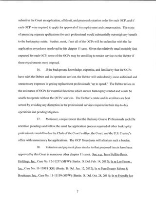 submit to the Court an application, affidavit, and proposed retention order for each OCP, and if

each OCP were required to apply for approval of its employment and compensation. The costs

of preparing separate applications for each professional would substantially outweigh any benefit

to the bankruptcy estate. Further, most, if not all of the OCPs will be unfamiliar with the fee

application procedures employed in this chapter 11 case. Given the relatively small monthly fees

expected for each OCP, some of the OCPs may be unwilling to render services to the Debtor if

these requirements were imposed.

               16.     If the background knowledge, expertise, and familiarity that the OCPs

have with the Debtor and its operations are lost, the Debtor will undoubtedly incur additional and

unnecessary expenses in getting replacement professionals "up to speed." The Debtor relies on

the assistance of OCPs for essential functions which are not bankruptcy related and would be

unable to operate without the OCPs' services. The Debtor's estate and its creditors are best

served by avoiding any disruption in the professional services required in their day-to-day

operations and pending litigation.

               17.     Moreover, a requirement that the Ordinary Course Professionals each file

retention pleadings and follow the usual fee application process required of other bankruptcy

professionals would burden the Clerk of the Court's office, the Court, and the U.S. Trustee's

office with unnecessary fee applications. The OCP Procedures will alleviate such a burden.

               18.     Retention and payment plans similar to that proposed herein have been

approved by this Court in numerous other chapter 11 cases. See, e.g., In re Buffets Rests.

Holdings, Inc., Case No. 12-10237 (MFW) (Bankr. D. Del. Feb. 14, 2012); In re Lee Enters.,

Inc., Case No. 11-13918 (KG) (Bankr. D. Del. Jan. 12, 2012); In re Pure Beauty Salons &

Boutiques, Inc., Case No. 11-13159 (MFW) (Bankr. D. Del. Oct. 28, 2011); In re Friendly Ice




                                                 7
 