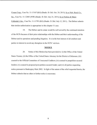 Cream Corp., Case No. 11-13167 (KG) (Bankr. D. Del. Oct. 24, 2011); In re Neb. Book Co.,

Inc., Case No. 11-12005 (PJW) (Bankr. D. Del. July 21, 2011); In re Perkins & Marie

Callender's Inc., Case No. 11-11795 (KG) (Bankr. D. Del. July 12, 2011). The Debtor submits

that similar authorization is appropriate in this chapter 11 case.

                19.    The Debtor and its estate would be well served by the continued retention

of the OCPs because of their prior relationships with the Debtor and their understanding of the

Debtor and its operations and pending litigation. It is in the best interest of all creditors and

parties in interest to avoid any disruption in the OCPs' services.

                                              NOTICE

               20.     Notice of this Motion has been provided to: (i) the Office of the United

States Trustee; (ii) the Office of the United States Attorney for the District of Delaware; (iii)

counsel to the Official Committee ofUnsecured Creditors; (iv) counsel to prepetition secured

lenders; (v) counsel to proposed post-petition secured lender; and (vi) all parties requesting

notice pursuant to Bankruptcy Rule 2002. In light of the nature of the relief requested herein, the

Debtor submits that no other or further notice is necessary.




                                                  8
 