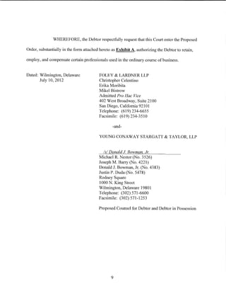 WHEREFORE, the Debtor respectfully request that this Court enter the Proposed

Order, substantially in the form attached hereto as Exhibit A, authorizing the Debtor to retain,

employ, and compensate certain professionals used in the ordinary course of business.


Dated: Wilmington, Delaware              FOLEY & LARDNER LLP
       July 10, 2012                     Christopher Celentino
                                         Erika Moribita
                                         Mikel Bistrow
                                         Admitted Pro Hac Vice
                                         402 West Broadway, Suite 2100
                                         San Diego, California 92101
                                         Telephone: (619) 234-6655
                                         Facsimile: (619) 234-3510

                                                 -and-

                                         YOUNG CONAWAY STARGATT & TAYLOR, LLP


                                           Is/ Donald J Bowman Jr.
                                         Michael R. Nestor (No. 3526)
                                         Joseph M. Barry (No. 4221)
                                         Donald J. Bowman, Jr. (No. 4383)
                                         Justin P. Duda (No. 5478)
                                         Rodney Square
                                         1000 N. King Street
                                         Wilmington, Delaware 19801
                                         Telephone: (302) 571-6600
                                         Facsimile: (302) 571-1253

                                         Proposed Counsel for Debtor and Debtor in Possession




                                                9
 