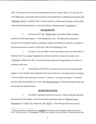 1409. The statutory bases for the relief requested herein are sections 105(a), 327, 328, and 330

of the Bankruptcy Code, Rules 2014 and 2016 of the Federal Rules of Bankruptcy Procedure (the

"Bankruptcy Rules"), and Rule 2014-1 ofthe Local Rules of Bankruptcy Practice and Procedure

of the United States Bankruptcy Court for the District of Delaware (the "Local Rules").

                                             BACKGROUND

                 2.       On June 26, 2012 (the "Petition Date"), the Debtor filed a voluntary

petition for relief under chapter 11 of the Bankruptcy Code. The Debtor has continued in

possession of its properties and has continued to operate and maintain its business as a debtor in

possession pursuant to sections 11 07(a) and 1108 of the Bankruptcy Code.

                 3.       On July 6, 2012, the Office of the United States Trustee for the District of

Delaware (the "U.S. Trustee") appointed an official committee of unsecured creditors (the

"Committee") [Docket No. 86]. No request has been made for the appointment of a trustee or

examiner in this case.

                 4.       A description of the Debtor's business, the reasons for commencing this

chapter 11 case, and the relief sought from the Court to allow for a smooth transition into chapter

11 are set forth in the Declaration ofDanielL. Fitchett, Jr. in support of Chapter 11 Petitions

and First Day Relief[Docket No.2] (the "First Day Declaration"), filed on the Petition Date and

incorporated by reference herein.

                                         RELIEF REQUESTED

                 5.       The Debtor customarily retains the services of various attorneys and other

professionals in the ordinary course of its business operations (each an "Ordinary Course

Professional" or "OCP" and, collectively, the "OCPs")_2 The OCPs provide services to the


2
 A listing of the OCPs is attached hereto as Exhibit B. The Debtor reserves the right to supplement the list of
OCPs. Gordon & Rees LLP ("Gordon Rees") is paid in the ordinary course by the Debtor's insurance provider and


                                                       2
 
