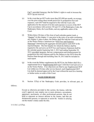 Cap"); provided, however, that the Debtor's rights to seek to increase the
                      OCP Cap are reserved.

              (e)     In the event that an OCP seeks more than $25,000 per month, on average,
                      over the prior rolling three-month period for its postpetition fees and
                      expenses, such OCP shall be required to file with the Court a fee
                      application for the amount of its fees and expenses in excess of the OCP
                      Cap in accordance with sections 330 and 331 ofthe Bankruptcy Code, the
                      Bankruptcy Rules, the Local Rules, and any applicable orders of the
                      Court.

              (f)     Within thirty (30) days of the close of each calendar quarter (each, a
                      "Quarter") in this chapter 11 case prior to the entry of an order confirming
                      any chapter 11 plan or plans, the Debtor shall file with the Court and serve
                      on the Notice Parties a statement (an "OCP Fees and Expenses
                      Statement") identifying the aggregate amounts paid to each OCP in the
                      reported Quarter. The first Quarter for which the Debtors shall be
                      required to file and serve an OCP Fees and Expenses Statement shall be
                      the calendar quarter beginning July 1, 2012 and ending September 30,
                      2012; provided, however, that any compensation and reimbursement for
                      postpetition fees and expenses paid by the Debtors to the OCPs from the
                      Petition Date through and including June 30, 2012 shall be included in
                      such report.

              (g)     In the event the Debtor supplements the OCP List, the Debtor shall file a
                      supplemental list (a "Supplemental OCP List") with this Court and serve it
                      on the Notice Parties. If no objections are filed to any Supplemental OCP
                      List within ten (10) days after service thereof, such Supplemental OCP
                      List shall be deemed approved by the Court without the need for a hearing
                      or further notice or order of this Court.

                                    BASIS FOR RELIEF

              10.     Section 327(a) of the Bankruptcy Code provides, in relevant part, as

follows:

              Except as otherwise provided in this section, the trustee, with the
              court's approval, may employ one or more attorneys, accountants,
              appraisers, auctioneers, or other professional persons, that do not
              hold or represent an interest adverse to the estates, and that are
              disinterested persons, to represent or assist the trustee in carrying
              out the trustee's duties under the title.

11 U.S.C. § 327(a).




                                               5
 