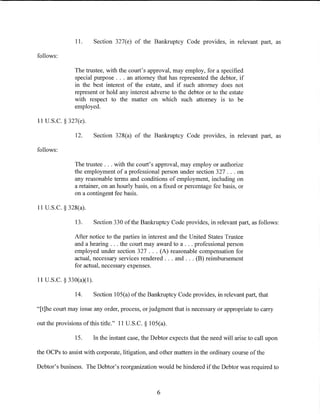 11.       Section 327(e) of the Bankruptcy Code provides, in relevant part, as

follows:

               The trustee, with the court's approval, may employ, for a specified
               special purpose ... an attorney that has represented the debtor, if
               in the best interest of the estate, and if such attorney does not
               represent or hold any interest adverse to the debtor or to the estate
               with respect to the matter on which such attorney is to be
               employed.

11 U.S.C. § 327(e).

               12.       Section 328(a) of the Bankruptcy Code provides, in relevant part, as

follows:

               The trustee ... with the court's approval, may employ or authorize
               the employment of a professional person under section 327 ... on
               any reasonable terms and conditions of employment, including on
               a retainer, on an hourly basis, on a fixed or percentage fee basis, or
               on a contingent fee basis.

11 U.S.C. § 328(a).

               13.       Section 330 of the Bankruptcy Code provides, in relevant part, as follows:

               After notice to the parties in interest and the United States Trustee
               and a hearing ... the court may award to a ... professional person
               employed under section 327 ... (A) reasonable compensation for
               actual, necessary services rendered ... and ... (B) reimbursement
               for actual, necessary expenses.

11 U.S.C. § 330(a)(l).

               14.       Section 105(a) of the Bankruptcy Code provides, in relevant part, that

"[t]he court may issue any order, process, or judgment that is necessary or appropriate to carry

out the provisions of this title." 11 U.S.C. § 105(a).

               15.       In the instant case, the Debtor expects that the need will arise to call upon

the OCPs to assist with corporate, litigation, and other matters in the ordinary course of the

Debtor's business. The Debtor's reorganization would be hindered if the Debtor was required to



                                                   6
 