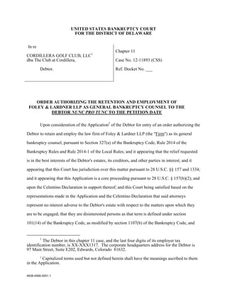 UNITED STATES BANKRUPTCY COURT
                            FOR THE DISTRICT OF DELAWARE


In re
                                                      Chapter 11
CORDILLERA GOLF CLUB, LLC1
dba The Club at Cordillera,                           Case No. 12-11893 (CSS)

        Debtor.                                       Ref. Docket No. ___




    ORDER AUTHORIZING THE RETENTION AND EMPLOYMENT OF
 FOLEY & LARDNER LLP AS GENERAL BANKRUPTCY COUNSEL TO THE
          DEBTOR NUNC PRO TUNC TO THE PETITION DATE

        Upon consideration of the Application2 of the Debtor for entry of an order authorizing the

Debtor to retain and employ the law firm of Foley & Lardner LLP (the "Firm") as its general

bankruptcy counsel, pursuant to Section 327(a) of the Bankruptcy Code, Rule 2014 of the

Bankruptcy Rules and Rule 2014-1 of the Local Rules; and it appearing that the relief requested

is in the best interests of the Debtor's estates, its creditors, and other parties in interest; and it

appearing that this Court has jurisdiction over this matter pursuant to 28 U.S.C. §§ 157 and 1334;

and it appearing that this Application is a core proceeding pursuant to 28 U.S.C. § 157(b)(2); and

upon the Celentino Declaration in support thereof; and this Court being satisfied based on the

representations made in the Application and the Celentino Declaration that said attorneys

represent no interest adverse to the Debtor's estate with respect to the matters upon which they

are to be engaged, that they are disinterested persons as that term is defined under section

101(14) of the Bankruptcy Code, as modified by section 1107(b) of the Bankruptcy Code, and


        1
          The Debtor in this chapter 11 case, and the last four digits of its employer tax
identification number, is XX-XXX1317. The corporate headquarters address for the Debtor is
97 Main Street, Suite E202, Edwards, Colorado 81632.
        2
         Capitalized terms used but not defined herein shall have the meanings ascribed to them
in the Application.

4838-4566-5551.1
 