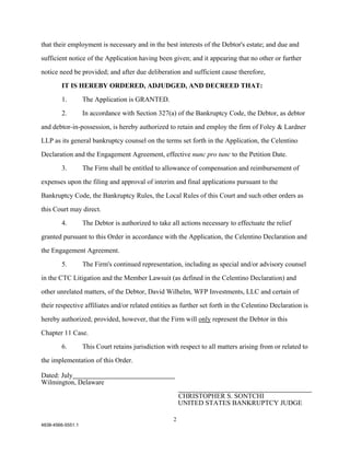 that their employment is necessary and in the best interests of the Debtor's estate; and due and

sufficient notice of the Application having been given; and it appearing that no other or further

notice need be provided; and after due deliberation and sufficient cause therefore,

        IT IS HEREBY ORDERED, ADJUDGED, AND DECREED THAT:

        1.         The Application is GRANTED.

        2.         In accordance with Section 327(a) of the Bankruptcy Code, the Debtor, as debtor

and debtor-in-possession, is hereby authorized to retain and employ the firm of Foley & Lardner

LLP as its general bankruptcy counsel on the terms set forth in the Application, the Celentino

Declaration and the Engagement Agreement, effective nunc pro tunc to the Petition Date.

        3.         The Firm shall be entitled to allowance of compensation and reimbursement of

expenses upon the filing and approval of interim and final applications pursuant to the

Bankruptcy Code, the Bankruptcy Rules, the Local Rules of this Court and such other orders as

this Court may direct.

        4.         The Debtor is authorized to take all actions necessary to effectuate the relief

granted pursuant to this Order in accordance with the Application, the Celentino Declaration and

the Engagement Agreement.

        5.         The Firm's continued representation, including as special and/or advisory counsel

in the CTC Litigation and the Member Lawsuit (as defined in the Celentino Declaration) and

other unrelated matters, of the Debtor, David Wilhelm, WFP Investments, LLC and certain of

their respective affiliates and/or related entities as further set forth in the Celentino Declaration is

hereby authorized; provided, however, that the Firm will only represent the Debtor in this
Chapter 11 Case.

        6.         This Court retains jurisdiction with respect to all matters arising from or related to

the implementation of this Order.

Dated: July
Wilmington, Delaware

                                                         CHRISTOPHER S. SONTCHI
                                                         UNITED STATES BANKRUPTCY JUDGE

                                                     2
4838-4566-5551.1
 