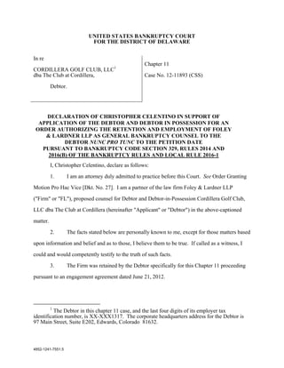 UNITED STATES BANKRUPTCY COURT
                             FOR THE DISTRICT OF DELAWARE


In re
                                                     Chapter 11
CORDILLERA GOLF CLUB, LLC1
dba The Club at Cordillera,                          Case No. 12-11893 (CSS)

          Debtor.




    DECLARATION OF CHRISTOPHER CELENTINO IN SUPPORT OF
  APPLICATION OF THE DEBTOR AND DEBTOR IN POSSESSION FOR AN
 ORDER AUTHORIZING THE RETENTION AND EMPLOYMENT OF FOLEY
    & LARDNER LLP AS GENERAL BANKRUPTCY COUNSEL TO THE
           DEBTOR NUNC PRO TUNC TO THE PETITION DATE
   PURSUANT TO BANKRUPTCY CODE SECTION 329, RULES 2014 AND
     2016(B) OF THE BANKRUPTCY RULES AND LOCAL RULE 2016-1
          I, Christopher Celentino, declare as follows:

          1.       I am an attorney duly admitted to practice before this Court. See Order Granting

Motion Pro Hac Vice [Dkt. No. 27]. I am a partner of the law firm Foley & Lardner LLP

("Firm" or "FL"), proposed counsel for Debtor and Debtor-in-Possession Cordillera Golf Club,

LLC dba The Club at Cordillera (hereinafter "Applicant" or "Debtor") in the above-captioned

matter.

          2.       The facts stated below are personally known to me, except for those matters based
upon information and belief and as to those, I believe them to be true. If called as a witness, I

could and would competently testify to the truth of such facts.

          3.       The Firm was retained by the Debtor specifically for this Chapter 11 proceeding

pursuant to an engagement agreement dated June 21, 2012.




          1
          The Debtor in this chapter 11 case, and the last four digits of its employer tax
identification number, is XX-XXX1317. The corporate headquarters address for the Debtor is
97 Main Street, Suite E202, Edwards, Colorado 81632.



4852-1241-7551.5
 
