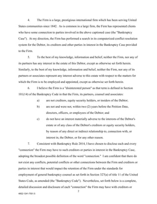 4.         The Firm is a large, prestigious international firm which has been serving United

States communities since 1842. As is common in a large firm, the Firm has represented clients

who have some connection to parties involved in the above captioned case (the "Bankruptcy

Case"). At my direction, the Firm has performed a search in its computerized conflict resolution

system for the Debtor, its creditors and other parties in interest in the Bankruptcy Case provided

to the Firm.

        5.         To the best of my knowledge, information and belief, neither the Firm, nor any of

its partners has any interest in the estate of this Debtor, except as otherwise set forth herein.

Similarly, to the best of my knowledge, information and belief, neither the Firm, nor any of its

partners or associates represent any interest adverse to this estate with respect to the matters for

which the Firm is to be employed and appointed, except as otherwise set forth herein.

        6.         I believe the Firm is a "disinterested person" as that term is defined in Section

101(14) of the Bankruptcy Code in that the Firm, its partners, counsel and associates:

                   a)     are not creditors, equity security holders, or insiders of the Debtor;

                   b)     are not and were not, within two (2) years before the Petition Date,

                          directors, officers, or employees of the Debtor; and

                   c)     do not have an interest materially adverse to the interests of the Debtor's

                          estate or of any class of the Debtor's creditors or equity security holders,

                          by reason of any direct or indirect relationship to, connection with, or

                          interest in, the Debtor, or for any other reason.

        7.         Consistent with Bankruptcy Rule 2014, I have chosen to disclose each and every

"connection" the Firm may have to such creditors or parties in interest in the Bankruptcy Case,

adopting the broadest possible definition of the word "connection." I am confident that there do

not exist any conflicts, potential conflicts or other connections between the Firm and creditors or

parties in interest that would impact the retention of the Firm under the standards for

employment of general bankruptcy counsel as set forth in Section 327(a) of title 11 of the United

States Code, as amended (the "Bankruptcy Code"). Nevertheless, set forth below is a complete,

detailed discussion and disclosure of each "connection" the Firm may have with creditors or
                                                     2
4852-1241-7551.5
 