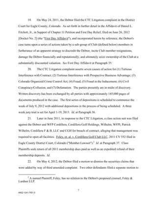 19.        On May 24, 2011, the Debtor filed the CTC Litigation complaint in the District

Court for Eagle County, Colorado. As set forth in further detail in the Affidavit of Daniel L.

Fitchett, Jr., in Support of Chapter 11 Petition and First Day Relief, filed on June 26, 2012

[Docket No. 2] (the "First Day Affidavit"), and incorporated herein by reference, the Debtor's

case turns upon a series of actions taken by a sub-group of Club (defined below) members in

furtherance of an apparent strategy to discredit the Debtor, incite Club member resignations,

damage the Debtor financially and reputationally, and ultimately seize ownership of the Club at a

substantially discounted valuation. See First Day Affidavit at Paragraph 35.

        20.        The CTC Litigation complaint asserts seven causes of action for (1) Tortious

Interference with Contract; (2) Tortious Interference with Prospective Business Advantage; (3)

Colorado Organized Crime Control Act; (4) Fraud; (5) Fraud in the Inducement; (6) Civil

Conspiracy/Collusion; and (7) Defamation. The parties presently are in midst of discovery.

Written discovery has been exchanged by all parties with approximately 145,000 pages of

documents produced in the case. The first series of depositions is scheduled to commence the

week of July 9, 2012 with additional depositions in the process of being scheduled. A three

week jury trial is set for April 1-19, 2013. Id. at Paragraph 36.

        21.        Later in June 2011, in response to the CTC Litigation, a class action suit was filed

against the Debtor and WFP Cordillera, Cordillera Golf Holdings, Wilhelm, WFPI, Patrick

Wilhelm, Cordillera F & B, LLC and CGH for breach of contract, alleging that management was

required to open all facilities. Foley, et. al. v. Cordillera Golf Club LLC, 2011 CV 552 filed in
Eagle County District Court, Colorado ("Member Lawsuit").2 Id. at Paragraph 37. Class

Plaintiffs seek return of all 2011 membership dues paid as well as an expedited refund of their

membership deposits. Id.

        22.        On May 4, 2012, the Debtor filed a motion to dismiss the securities claims that

were added by way of third amended complaint. Two other defendants filed a separate motion to

        2
        A named Plaintiff, Foley, has no relation to the Debtor's proposed counsel, Foley &
Lardner LLP.

                                                     7
4852-1241-7551.5
 