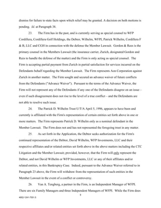 dismiss for failure to state facts upon which relief may be granted. A decision on both motions is

pending. Id. at Paragraph 38.

        23.        The Firm has in the past, and is currently serving as special counsel to WFP

Cordillera, Cordillera Golf Holdings, the Debtor, Wilhelm, WFPI, Patrick Wilhelm, Cordillera F

& B, LLC and CGH in connection with the defense the Member Lawsuit. Gordon & Rees is the

primary counsel in the Members Lawsuit (the insurance carrier, Zurich, designated Gordon and

Rees to handle the defense of the matter) and the Firm is only acting as special counsel. The

Firm is accepting partial payment from Zurich in partial satisfaction for services incurred on the

Defendants behalf regarding the Member Lawsuit. The Firm represents Aon Corporation against

Zurich in another matter. The Firm sought and secured an advance waiver of future conflicts

from the Defendants ("Advance Waiver"). Pursuant to the terms of the Advance Waiver, the

Firm will not represent any of the Defendants if any one of the Defendants disagree on an issue –

even if such disagreement does not rise to the level of a true conflict – and the Defendants are

not able to resolve such issue.

        24.        The Patrick D. Wilhelm Trust U/T/A April 5, 1996, appears to have been and

currently is affiliated with the Firm's representation of certain entities set forth above in one or

more matters. The Firm represents Patrick D. Wilhelm only as a nominal defendant in the

Member Lawsuit. The Firm does not and has not represented the foregoing trust in any matter.

        25.        As set forth in the Application, the Debtor seeks authorization for the Firm's

continued representation of the Debtor, David Wilhelm, WFP Investments, LLC and their

respective affiliates and/or related entities set forth above in the above matters including the CTC

Litigation and the Member Lawsuit; provided, however, that the Firm will only represent the
Debtor, and not David Wilhelm or WFP Investments, LLC or any of their affiliates and/or

related entities, in this Bankruptcy Case. Indeed, pursuant to the Advance Waiver referred to in

Paragraph 23 above, the Firm will withdraw from the representation of such entities in the

Member Lawsuit in the event of a conflict or controversy.

        26.        Van A. Tengberg, a partner in the Firm, is an Independent Manager of WFPI.

There are six Family Managers and three Independent Managers of WFPI. While the Firm does
                                                     8
4852-1241-7551.5
 