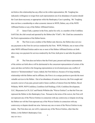 not believe this relationship has any effect on the within representation, Mr. Tengberg has

indicated a willingness to resign from such representation out of an abundance of caution should

the Court deem necessary or appropriate while the Bankruptcy Case is pending. Mr. Tengberg

does not have a membership or other economic interest in WFPI, Debtor, any of the WFPI

Affiliated Entities or any of the Debtor Affiliated Entities.

        27.        James Clark, a partner in the Firm, and/or his wife, is a member of the Cordillera

Golf Club, the club owned and operated by the Debtor (the "Club"). Mr. Clark has consented to

the Firm's representation of the Debtor herein.

        28.        The Firm is not a creditor of the Debtor and, likewise, the Debtor does not owe

any payments to the Firm for services rendered by the Firm. WFPI, Wilhelm, one or more of the

other WFPI Affiliated Entities and/or one or more of the Debtor Affiliated Entities set forth

above may owe payment for services rendered by the Firm, both prior to and after the petition

date.

        29.        The Firm does not believe that the Firm's past, present and future representation

of the entities set forth above will be detrimental to the concurrent representation of certain of the

same and does not believe the foregoing representation or involvement poses any conflict of

interest or "disinterestedness" issues; indeed, the Firm believes, because of its long-standing

relationship with the Debtor and its affiliates, the Firm is in a unique position to provide the most

valuable services to the Debtor. Out of an abundance of caution, however, the Firm sought and

secured a waiver of any past, present and/or future conflicts of interest from the Debtor, David

Wilhelm, WFPI, WFP Cordillera, Cordillera Golf Holdings, CGH, Cordillera Development,

LLC, Mayacama Lot 24, LLC and Patrick Wilhelm (the "Waiver Entities") so that the Firm can

represent the Debtor in this Bankruptcy Case. Pursuant to the terms of the waiver, the Firm will

not represent any of the Waiver Entities in connection with any controversy or dispute involving

the Debtor nor will the Firm represent any of the Waiver Entities in connection with any

controversy or dispute should one arise between any one or more of the Waiver Entities in any

matter. The Firm does not, nor will it, represent any of the Waiver Entities, other than the

Debtor, in the Debtor's Bankruptcy Case.
                                                    9
4852-1241-7551.5
 