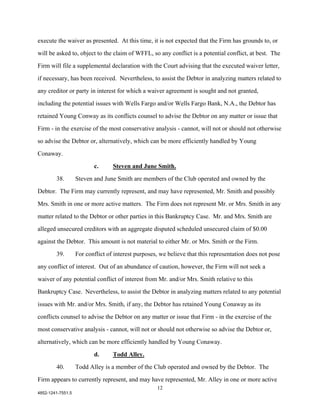 execute the waiver as presented. At this time, it is not expected that the Firm has grounds to, or

will be asked to, object to the claim of WFFL, so any conflict is a potential conflict, at best. The

Firm will file a supplemental declaration with the Court advising that the executed waiver letter,

if necessary, has been received. Nevertheless, to assist the Debtor in analyzing matters related to

any creditor or party in interest for which a waiver agreement is sought and not granted,

including the potential issues with Wells Fargo and/or Wells Fargo Bank, N.A., the Debtor has

retained Young Conway as its conflicts counsel to advise the Debtor on any matter or issue that

Firm - in the exercise of the most conservative analysis - cannot, will not or should not otherwise

so advise the Debtor or, alternatively, which can be more efficiently handled by Young

Conaway.

                          c.      Steven and June Smith.

        38.        Steven and June Smith are members of the Club operated and owned by the

Debtor. The Firm may currently represent, and may have represented, Mr. Smith and possibly

Mrs. Smith in one or more active matters. The Firm does not represent Mr. or Mrs. Smith in any

matter related to the Debtor or other parties in this Bankruptcy Case. Mr. and Mrs. Smith are

alleged unsecured creditors with an aggregate disputed scheduled unsecured claim of $0.00

against the Debtor. This amount is not material to either Mr. or Mrs. Smith or the Firm.

        39.        For conflict of interest purposes, we believe that this representation does not pose

any conflict of interest. Out of an abundance of caution, however, the Firm will not seek a

waiver of any potential conflict of interest from Mr. and/or Mrs. Smith relative to this

Bankruptcy Case. Nevertheless, to assist the Debtor in analyzing matters related to any potential

issues with Mr. and/or Mrs. Smith, if any, the Debtor has retained Young Conaway as its

conflicts counsel to advise the Debtor on any matter or issue that Firm - in the exercise of the

most conservative analysis - cannot, will not or should not otherwise so advise the Debtor or,

alternatively, which can be more efficiently handled by Young Conaway.

                          d.      Todd Alley.
        40.        Todd Alley is a member of the Club operated and owned by the Debtor. The

Firm appears to currently represent, and may have represented, Mr. Alley in one or more active
                                                    12
4852-1241-7551.5
 