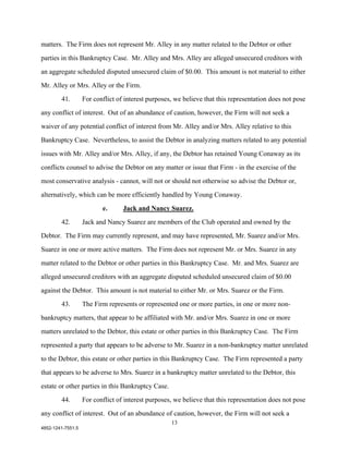 matters. The Firm does not represent Mr. Alley in any matter related to the Debtor or other

parties in this Bankruptcy Case. Mr. Alley and Mrs. Alley are alleged unsecured creditors with

an aggregate scheduled disputed unsecured claim of $0.00. This amount is not material to either

Mr. Alley or Mrs. Alley or the Firm.

        41.        For conflict of interest purposes, we believe that this representation does not pose

any conflict of interest. Out of an abundance of caution, however, the Firm will not seek a

waiver of any potential conflict of interest from Mr. Alley and/or Mrs. Alley relative to this

Bankruptcy Case. Nevertheless, to assist the Debtor in analyzing matters related to any potential

issues with Mr. Alley and/or Mrs. Alley, if any, the Debtor has retained Young Conaway as its

conflicts counsel to advise the Debtor on any matter or issue that Firm - in the exercise of the

most conservative analysis - cannot, will not or should not otherwise so advise the Debtor or,

alternatively, which can be more efficiently handled by Young Conaway.

                          e.      Jack and Nancy Suarez.

        42.        Jack and Nancy Suarez are members of the Club operated and owned by the

Debtor. The Firm may currently represent, and may have represented, Mr. Suarez and/or Mrs.

Suarez in one or more active matters. The Firm does not represent Mr. or Mrs. Suarez in any

matter related to the Debtor or other parties in this Bankruptcy Case. Mr. and Mrs. Suarez are

alleged unsecured creditors with an aggregate disputed scheduled unsecured claim of $0.00

against the Debtor. This amount is not material to either Mr. or Mrs. Suarez or the Firm.

        43.        The Firm represents or represented one or more parties, in one or more non-

bankruptcy matters, that appear to be affiliated with Mr. and/or Mrs. Suarez in one or more

matters unrelated to the Debtor, this estate or other parties in this Bankruptcy Case. The Firm

represented a party that appears to be adverse to Mr. Suarez in a non-bankruptcy matter unrelated

to the Debtor, this estate or other parties in this Bankruptcy Case. The Firm represented a party

that appears to be adverse to Mrs. Suarez in a bankruptcy matter unrelated to the Debtor, this

estate or other parties in this Bankruptcy Case.

        44.        For conflict of interest purposes, we believe that this representation does not pose

any conflict of interest. Out of an abundance of caution, however, the Firm will not seek a
                                                    13
4852-1241-7551.5
 