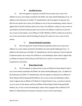 b.     Aon Risk Services.

        51.        The Firm appears to represent Aon Risk Services and/or one or more of its

affiliates in one or more matters unrelated to the Debtor, the estate and this Bankruptcy Case. In

addition to the disclosures on Exhibit "A" attached hereto, the Firm appears to represent Aon

Risk Services and/or one or more of its affiliates in one or more non-bankruptcy matters where it

appears that (1) Zurich American and/or one or more of its affiliates is adverse in one or more of

such matters; (2) Zurich American and/or one or more of its affiliates is otherwise involved in

one or more of such matters; (3) an affiliate of AT&T Mobility (AT&T) is otherwise involved in

one or more such matters; and (4) Greenberg Traurig LLP is adverse in one or more of such

matters.

                          c.     Textron Financial Corporation.

        52.        The Firm represents Textron Financial Corporation and/or one or more of its

affiliates in or more matters unrelated to the Debtor, the estate and this Bankruptcy Case. In

addition to the disclosures on Exhibit "A" attached hereto, the Firm represents Textron Financial

Corporation and/or one or more of its affiliates in a non-bankruptcy matter where it appears that

an affiliate of Callaway Golf (Callaway Golf Club LLC) is adverse to Textron Financial

Corporation in such matter.

                          d.     Home Depot Credit.
        53.        The Firm appears to represent one or more of affiliates of Home Depot Credit in

one or more matters unrelated to the Debtor, the estate and this Bankruptcy Case. In addition to

the disclosures on Exhibit "A" attached hereto, the Firm appears to represent (1) an affiliate of

Home Depot Credit (Citigroup Global Markets, Inc.) in one or more non-bankruptcy matters

where it appears that an affiliate of US Bank (U.S. Bank National Assoc., as trustee) is adverse

in one or more of such matters; and (2) an affiliate of Home Depot Credit (Citigroup Global

Markets, Inc.) in one or more non-bankruptcy matters where it appears that an affiliate of US

Bank (U.S. Bank National Association) is adverse in one or more of such matters.




                                                   16
4852-1241-7551.5
 