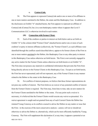 e.     CenturyLink.

        54.        The Firm appears to represent CenturyLink and/or one or more of its affiliates in

one or more matters unrelated to the Debtor, the estate and this Bankruptcy Case. In addition to

the disclosures on Exhibit "A" attached hereto, the Firm appears to represent an affiliate of

CenturyLink (CenturyTel, Inc.) in a non-bankruptcy matter where it appears that Level 3

Communications LLC is otherwise involved in such matter.

                   (iii)   Connection with Former Client.

        55.        Each of the creditors or parties in interest set forth below and as set forth on

Exhibit "A" in the column titled "Former Client" attached hereto and/or one or more of such

creditors' or party in interest affiliates (collectively, the "Former Clients"), as such affiliates were

identified through the conflicts search described above, appear to be former clients of the Firm in

one or more matters unrelated to the Debtor, this Bankruptcy Case or any other party in interest

in this Bankruptcy Case unless otherwise set forth herein. The Firm is not currently engaged in

any active matter for the Former Clients unless otherwise set forth herein or on Exhibit "A".

The Firm does not possess any material or confidential information that prevents the Firm from

being directly adverse to the Former Clients in this Bankruptcy Case. Except as set forth herein,

the Firm has never represented, and will not represent, any of the Former Clients in any manner

related to the Debtor or the estate in this Bankruptcy Case.

        56.        For conflicts of interest purposes, we believe that these former representations do

not pose any conflict of interest. The Firm believes no waiver of any potential conflict of interest

from the Former Clients is required. The Firm may, from lime to time, take on new matters for

the Former Clients unrelated to the Debtor or the estate. If at any point such a waiver is

necessary, it is believed that the Former Clients would execute any waiver as presented. If a

waiver agreement is sought and not granted from any of such Current Clients the Debtor has

retained Young Conaway as its conflicts counsel to advise the Debtor on any matter or issue that

the Firm - in the exercise of the most conservative analysis - cannot, will not or should not

otherwise so advise the Debtor or, alternatively, which can be more efficiently handled by Young

Conaway. The Firm will supplement this declaration if, at any time, it appears a potential or an
                                                     17
4852-1241-7551.5
 
