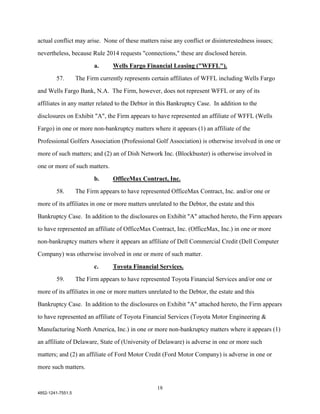 actual conflict may arise. None of these matters raise any conflict or disinterestedness issues;

nevertheless, because Rule 2014 requests "connections," these are disclosed herein.

                          a.     Wells Fargo Financial Leasing ("WFFL").

        57.        The Firm currently represents certain affiliates of WFFL including Wells Fargo

and Wells Fargo Bank, N.A. The Firm, however, does not represent WFFL or any of its

affiliates in any matter related to the Debtor in this Bankruptcy Case. In addition to the

disclosures on Exhibit "A", the Firm appears to have represented an affiliate of WFFL (Wells

Fargo) in one or more non-bankruptcy matters where it appears (1) an affiliate of the

Professional Golfers Association (Professional Golf Association) is otherwise involved in one or

more of such matters; and (2) an of Dish Network Inc. (Blockbuster) is otherwise involved in

one or more of such matters.

                          b.     OfficeMax Contract, Inc.

        58.        The Firm appears to have represented OfficeMax Contract, Inc. and/or one or

more of its affiliates in one or more matters unrelated to the Debtor, the estate and this

Bankruptcy Case. In addition to the disclosures on Exhibit "A" attached hereto, the Firm appears

to have represented an affiliate of OfficeMax Contract, Inc. (OfficeMax, Inc.) in one or more

non-bankruptcy matters where it appears an affiliate of Dell Commercial Credit (Dell Computer

Company) was otherwise involved in one or more of such matter.

                          c.     Toyota Financial Services.
        59.        The Firm appears to have represented Toyota Financial Services and/or one or

more of its affiliates in one or more matters unrelated to the Debtor, the estate and this

Bankruptcy Case. In addition to the disclosures on Exhibit "A" attached hereto, the Firm appears

to have represented an affiliate of Toyota Financial Services (Toyota Motor Engineering &

Manufacturing North America, Inc.) in one or more non-bankruptcy matters where it appears (1)

an affiliate of Delaware, State of (University of Delaware) is adverse in one or more such

matters; and (2) an affiliate of Ford Motor Credit (Ford Motor Company) is adverse in one or

more such matters.


                                                   18
4852-1241-7551.5
 