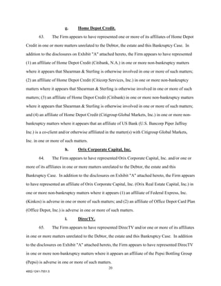 g.     Home Depot Credit.

        63.        The Firm appears to have represented one or more of its affiliates of Home Depot

Credit in one or more matters unrelated to the Debtor, the estate and this Bankruptcy Case. In

addition to the disclosures on Exhibit "A" attached hereto, the Firm appears to have represented

(1) an affiliate of Home Depot Credit (Citibank, N.A.) in one or more non-bankruptcy matters

where it appears that Shearman & Sterling is otherwise involved in one or more of such matters;

(2) an affiliate of Home Depot Credit (Citicorp Services, Inc.) in one or more non-bankruptcy

matters where it appears that Shearman & Sterling is otherwise involved in one or more of such

matters; (3) an affiliate of Home Depot Credit (Citibank) in one or more non-bankruptcy matters

where it appears that Shearman & Sterling is otherwise involved in one or more of such matters;

and (4) an affiliate of Home Depot Credit (Citigroup Global Markets, Inc.) in one or more non-

bankruptcy matters where it appears that an affiliate of US Bank (U.S. Bancorp Piper Jaffray

Inc.) is a co-client and/or otherwise affiliated in the matter(s) with Citigroup Global Markets,

Inc. in one or more of such matters.

                          h.     Orix Corporate Capital, Inc.

        64.        The Firm appears to have represented Orix Corporate Capital, Inc. and/or one or

more of its affiliates in one or more matters unrelated to the Debtor, the estate and this

Bankruptcy Case. In addition to the disclosures on Exhibit "A" attached hereto, the Firm appears

to have represented an affiliate of Orix Corporate Capital, Inc. (Orix Real Estate Capital, Inc.) in

one or more non-bankruptcy matters where it appears (1) an affiliate of Federal Express, Inc.

(Kinkos) is adverse in one or more of such matters; and (2) an affiliate of Office Depot Card Plan

(Office Depot, Inc.) is adverse in one or more of such matters.

                          i.     DirecTV.
        65.        The Firm appears to have represented DirecTV and/or one or more of its affiliates

in one or more matters unrelated to the Debtor, the estate and this Bankruptcy Case. In addition

to the disclosures on Exhibit "A" attached hereto, the Firm appears to have represented DirecTV

in one or more non-bankruptcy matters where it appears an affiliate of the Pepsi Bottling Group

(Pepsi) is adverse in one or more of such matters.
                                                   20
4852-1241-7551.5
 