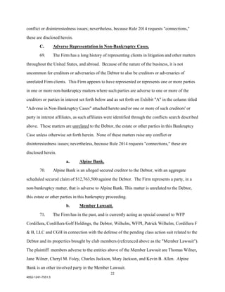 conflict or disinterestedness issues; nevertheless, because Rule 2014 requests "connections,"

these are disclosed herein.

        C.         Adverse Representation in Non-Bankruptcy Cases.

        69.        The Firm has a long history of representing clients in litigation and other matters

throughout the United States, and abroad. Because of the nature of the business, it is not

uncommon for creditors or adversaries of the Debtor to also be creditors or adversaries of

unrelated Firm clients. This Firm appears to have represented or represents one or more parties

in one or more non-bankruptcy matters where such parties are adverse to one or more of the

creditors or parties in interest set forth below and as set forth on Exhibit "A" in the column titled

"Adverse in Non-Bankruptcy Cases" attached hereto and/or one or more of such creditors' or

party in interest affiliates, as such affiliates were identified through the conflicts search described

above. These matters are unrelated to the Debtor, the estate or other parties in this Bankruptcy

Case unless otherwise set forth herein. None of these matters raise any conflict or

disinterestedness issues; nevertheless, because Rule 2014 requests "connections," these are

disclosed herein.

                          a.      Alpine Bank.

        70.        Alpine Bank is an alleged secured creditor to the Debtor, with an aggregate

scheduled secured claim of $12,763,500 against the Debtor. The Firm represents a party, in a

non-bankruptcy matter, that is adverse to Alpine Bank. This matter is unrelated to the Debtor,

this estate or other parties in this bankruptcy proceeding.

                          b.      Member Lawsuit.
        71.        The Firm has in the past, and is currently acting as special counsel to WFP

Cordillera, Cordillera Golf Holdings, the Debtor, Wilhelm, WFPI, Patrick Wilhelm, Cordillera F

& B, LLC and CGH in connection with the defense of the pending class action suit related to the

Debtor and its properties brought by club members (referenced above as the "Member Lawsuit").

The plaintiff members adverse to the entities above of the Member Lawsuit are Thomas Wilner,

Jane Wilner, Cheryl M. Foley, Charles Jackson, Mary Jackson, and Kevin B. Allen. Alpine

Bank is an other involved party in the Member Lawsuit.
                                                    22
4852-1241-7551.5
 
