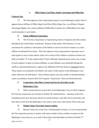 a.      Office Depot Card Plan; Staples Advantage and OfficeMax

Contract, Inc.

        75.        The Firm appears to have represented a party in a non-bankruptcy matter where it

appears that an affiliate of Office Depot Card Plan (Office Depot, Inc.), an affiliate of Staples

Advantage (Staples, Inc.) and an affiliate of OfficeMax Contract, Inc. (OfficeMax) were other

involved parties to such matter.

        E.         Client Affiliated Connections.

        76.        The Firm has a long history of representing clients in litigation and other matters

throughout the United States, and abroad. Because of the nature of the business, it is not

uncommon for creditors or adversaries of the Debtor to also be involved in matters as a client

affiliate of unrelated Firm clients. This Firm appears to have represented or represents one or

more parties in one or more matters where one or more of the creditors or parties in interest set

forth on Exhibit "A" in the column titled "Client Affiliated" attached hereto and/or one or more

of such creditors' or party in interest affiliates, as such affiliates were identified through the

conflicts search described above, appear to be affiliated with Firm clients in unrelated matters.

These matters are unrelated to the Debtor, the estate or other parties in this Bankruptcy Case

unless otherwise set forth herein. None of these matters raise any conflict or disinterestedness

issues; nevertheless, because Rule 2014 requests "connections," these are disclosed herein.

        F.         Connections with Other Counsel and Service Providers in the
                   Bankruptcy Case.

        77.        Other counsel and service providers in the Bankruptcy Case in which it appears

the Firm has connections are set forth on Exhibit "B" attached hereto. Attorneys at the Firm,

including myself, have had cases adverse to certain attorneys, and other service providers, and

their firms involved in this Bankruptcy Case (and in some cases, their former firm) in the past.

        G.         Similar Name/ Not Likely Same Creditor.

        78.        Because of the size of the Firm, with thousands of clients, it is to be expected that

the Firm represents persons or entities with names similar to those creditors or parties in this

Bankruptcy Case; however, as to each of the entities and individuals set forth on Exhibit "C"
                                                     24
4852-1241-7551.5
 