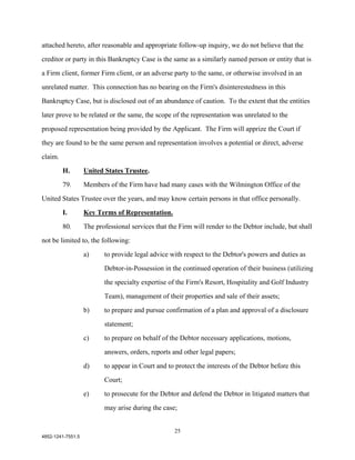 attached hereto, after reasonable and appropriate follow-up inquiry, we do not believe that the

creditor or party in this Bankruptcy Case is the same as a similarly named person or entity that is

a Firm client, former Firm client, or an adverse party to the same, or otherwise involved in an

unrelated matter. This connection has no bearing on the Firm's disinterestedness in this

Bankruptcy Case, but is disclosed out of an abundance of caution. To the extent that the entities

later prove to be related or the same, the scope of the representation was unrelated to the

proposed representation being provided by the Applicant. The Firm will apprize the Court if

they are found to be the same person and representation involves a potential or direct, adverse

claim.

         H.        United States Trustee.

         79.       Members of the Firm have had many cases with the Wilmington Office of the

United States Trustee over the years, and may know certain persons in that office personally.

         I.        Key Terms of Representation.

         80.       The professional services that the Firm will render to the Debtor include, but shall

not be limited to, the following:

                   a)     to provide legal advice with respect to the Debtor's powers and duties as

                          Debtor-in-Possession in the continued operation of their business (utilizing

                          the specialty expertise of the Firm's Resort, Hospitality and Golf Industry

                          Team), management of their properties and sale of their assets;

                   b)     to prepare and pursue confirmation of a plan and approval of a disclosure

                          statement;

                   c)     to prepare on behalf of the Debtor necessary applications, motions,

                          answers, orders, reports and other legal papers;

                   d)     to appear in Court and to protect the interests of the Debtor before this

                          Court;

                   e)     to prosecute for the Debtor and defend the Debtor in litigated matters that

                          may arise during the case;


                                                    25
4852-1241-7551.5
 