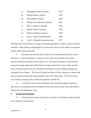 a)     Christopher Celentino, Partner                 $675

                   b)     Mikel R. Bistrow, Partner                      $710

                   d)     Erika Morabito, Partner                        $680

                   e)     Kathryn M.S. Catherwood, Partner               $615

                   f)     Dawn A. Messick, Associate                     $440

                   g)     Brittany Nelson, Associate                     $470

                   h)     Matthew Riopelle, Associate                    $380

                   i)     Caron C. Burke, Paraprofessional               $225

                   j)     Vicki L. Goldsmith, Paraprofessional           $175

The hourly rates set forth above are subject to periodic adjustments to reflect economic and other

conditions. Other attorneys and paralegals may from time to time serve the Debtor in connection

with the matters herein described.

        9.         The hourly rates set forth above are the Firm's standard hourly rates for work of

this nature. It is the Firm's policy to charge its clients in all areas of practice for all other

expenses incurred in connection with a client's case. The expenses charged to clients include,

among other things, photocopy and facsimile, messenger and delivery service, online research,

travel, work processing, court costs, and search and filing fees, certain telephone charges and

overnight delivery charges. The Firm will charge the Debtor for these expenses in a manner and

at rates consistent with charges made generally to the Firm's other clients. The Firm's current

cost schedule is attached to the Celentino Declaration as Exhibit "D".

        10.        As set forth in the Celentino Declaration, the Firm has not shared or agreed to

share any of its compensation from the Debtor with any other person, other than as permitted by

Section 504 of the Bankruptcy Code.

C.      Services to Be Provided
        11.        The professional services that the Firm will render to the Debtor include, but shall

not be limited to, the following:



                                                    4
4852-5095-2719.3
 