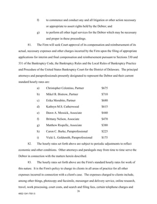 f)     to commence and conduct any and all litigation or other action necessary

                          or appropriate to assert rights held by the Debtor; and

                   g)     to perform all other legal services for the Debtor which may be necessary

                          and proper in these proceedings.

        81.        The Firm will seek Court approval of its compensation and reimbursement of its

actual, necessary expenses and other charges incurred by the Firm upon the filing of appropriate

applications for interim and final compensation and reimbursement pursuant to Sections 330 and

331 of the Bankruptcy Code, the Bankruptcy Rules and the Local Rules of Bankruptcy Practice

and Procedure of the United States Bankruptcy Court for the District of Delaware. The principal

attorneys and paraprofessionals presently designated to represent the Debtor and their current

standard hourly rates are:

                   a)     Christopher Celentino, Partner                 $675

                   b)     Mikel R. Bistrow, Partner                      $710

                   c)     Erika Morabito, Partner                        $680

                   d)     Kathryn M.S. Catherwood                        $615

                   e)     Dawn A. Messick, Associate                     $440

                   f)     Brittany Nelson, Associate                     $470

                   g)     Matthew Riopelle, Associate                    $380

                   h)     Caron C. Burke, Paraprofessional               $225

                   i)     Vicki L. Goldsmith, Paraprofessional           $175

        82.        The hourly rates set forth above are subject to periodic adjustments to reflect

economic and other conditions. Other attorneys and paralegals may from time to time serve the

Debtor in connection with the matters herein described.

        83.        The hourly rates set forth above are the Firm's standard hourly rates for work of

this nature. It is the Firm's policy to charge its clients in all areas of practice for all other

expenses incurred in connection with a client's case. The expenses charged to clients include,

among other things, photocopy and facsimile, messenger and delivery service, online research,

travel, work processing, court costs, and search and filing fees, certain telephone charges and
                                                    26
4852-1241-7551.5
 