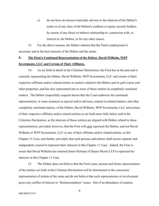 c)     do not have an interest materially adverse to the interests of the Debtor's

                          estate or of any class of the Debtor's creditors or equity security holders,

                          by reason of any direct or indirect relationship to, connection with, or

                          interest in, the Debtor, or for any other reason.

        13.        For the above reasons, the Debtor submits that the Firm's employment is

necessary and in the best interests of the Debtor and the estate.

E.      The Firm's Continued Representation of the Debtor, David Wilhelm, WFP

Investments, LLC and Certain of Their Affiliates.

        14.        As set forth in detail in the Celentino Declaration, the Firm has in the past and is

currently representing the Debtor, David Wilhelm, WFP Investments, LLC and certain of their

respective affiliates and/or related entities in matters related to the Debtor and its golf course and

other properties, and has also represented one or more of these entities in completely unrelated

matters. The Debtor respectfully requests herein that the Court authorize the continued

representation, in some instances as special and/or advisory counsel in related matters, and other

completely unrelated matters, of the Debtor, David Wilhelm, WFP Investments, LLC and certain

of their respective affiliates and/or related entities as set forth more fully below and in the

Celentino Declaration, as the interests of those entities are aligned with Debtor related to those

representations; provided, however, that the Firm will only represent the Debtor, and not David
Wilhelm or WFP Investments, LLC or any of their affiliates and/or related entities, in this

Chapter 11 Case; and further, provided, that such persons and entities shall secure separate and

independent counsel to represent their interests in this Chapter 11 Case. Indeed, the Firm is

aware that David Wilhelm has retained James Holman of Duane Morris LLP to represent his

interests in this Chapter 11 Case.

        15.        The Debtor does not believe that the Firm's past, present and future representation

of the entities set forth in the Celentino Declaration will be detrimental to the concurrent

representation of certain of the same and do not believe that such representation or involvement

poses any conflict of interest or "disinterestedness" issues. Out of an abundance of caution,

                                                     6
4852-5095-2719.3
 