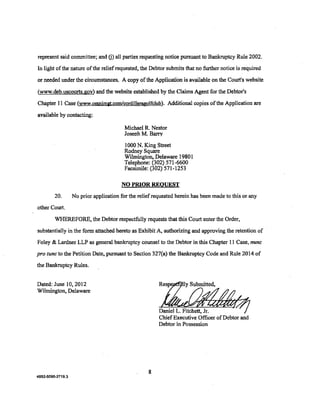 represent said committee; and G) all parties requesting notice pursuant to Bankruptcy Rule 2002.

In light of the nature ofthe reliefrequested, the Debtor submits that no further notice is required

or needed under the circumstances. A copy of the Application is available on the Court's website

(www.deb.uscourts.gov) and the website established by the Claims Agent for the Debtor's

Chapter 11 Case (www.omnimgt.com/cordilleragolfclub). Additional copies ofthe Application are

available by contacting:

                                          Michael R. Nestor
                                          Josenh M. Barry

                                          l 000 N. King Street
                                          Rodney Square
                                          Wilmington, Delaware 1980 1
                                          Telephone; p02) 571-6600
                                          Facsimile: (302) 571-1253

                                        NO PRIOR REQUEST

         20.       No prior application for the relief requested herein has been made to this or any

other Court.

         WHEREFORE, the Debtor respectfully requests that this Court enter the Order,

substantially in the form attached hereto as Exhibit A, authorizing and approving the retention of

Foley & Lardner LLP as general bankruptcy counsel to the Debtor in this Chapter 11 Case, nunc

pro tunc to the Petition Date, pursuant to Section 327(a) the Bankruptcy Code and Rule 2014 of
the Bankruptcy Rules.


Dated: June 10,2012
Wilmington, Delaware


                                                         Daniel L. Fitchett, Jr.
                                                         Chief Executive Officer ofDebtor and
                                                         Debtor in Possession




                                                    8
4852-5095-2719.3
 