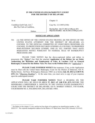 IN THE UNITED STATES BANKRUPTCY COURT
                                     FOR THE DISTRICT OF DELAWARE


          In re:                                                     Chapter 11

          Cordillera Golf Club, LLC,1                                Case No. 12-11893 (CSS)
            dba The Club at Cordillera,
                                                                     Hearing Date: July 27, 2012 at 1:00 p.m. (ET)
                                                                     Objection Deadline: July 20, 2012 at 4:00 p.m. (ET)
                                       Debtor.

                                               NOTICE OF APPLICATION

         TO:       (A) THE OFFICE OF THE UNITED STATES TRUSTEE; (B) THE OFFICE OF THE
                   UNITED STATES ATTORNEY FOR THE DISTRICT OF DELAWARE; (C)
                   COUNSEL TO THE OFFICIAL COMMITTEE OF UNSECURED CREDITORS; (D)
                   COUNSEL TO PREPETITION SECURED LENDERS; (E) COUNSEL TO PROPOSED
                   POST-PETITION SECURED LENDER; AND (F) ALL PARTIES THAT HAVE
                   REQUESTED NOTICE PURSUANT TO FEDERAL RULE OF BANKRUPTCY
                   PROCEDURE 2002

                       PLEASE TAKE NOTICE that the above-captioned debtor and debtor in
         possession (the “Debtor”) has filed the attached Application of the Debtor for an Order
         Authorizing the Retention and Employment of Foley & Lardner LLP as General
         Bankruptcy Counsel for the Debtor Nunc Pro Tunc to the Petition Date (the “Application”).

                        PLEASE TAKE FURTHER NOTICE that responses, if any, to the Application
         must be filed with the United States Bankruptcy Court for the District of Delaware, 824 N.
         Market Street, 3rd Floor, Wilmington, Delaware 19801 on or before July 20, 2012 at 4:00 P.M.
         (ET) (the “Objection Deadline”). At the same time, you must serve a copy of your response
         upon the undersigned counsel.

                   PLEASE TAKE FURTHER NOTICE THAT A HEARING ON THE
         APPLICATION WILL BE HELD ON JULY 27, 2012 AT 1:00 P.M. (ET) BEFORE THE
         HONORABLE CHRISTOPHER S. SONTCHI, IN THE UNITED STATES BANKRUPTCY
         COURT FOR THE DISTRICT OF DELAWARE, 824 N. MARKET STREET, 5TH FLOOR,
         COURTROOM NO. 6, WILMINGTON, DELAWARE 19801.




         1
          The Debtor in this chapter 11 case, and the last four digits of its employer tax identification number, is: XX-
         XXX1317. The corporate headquarters address for the Debtor is 97 Main Street, Suite E202, Edwards, CO 81632.


01:12274699.1
 