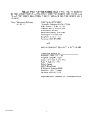 PLEASE TAKE FURTHER NOTICE THAT IF YOU FAIL TO RESPOND
         TO THE APPLICATION IN ACCORDANCE WITH THIS NOTICE, THE COURT MAY
         GRANT THE RELIEF REQUESTED THEREIN WITHOUT FURTHER NOTICE OR A
         HEARING.

         Dated: Wilmington, Delaware   FOLEY & LARDNER LLP
                July 10, 2012          Christopher Celentino (CA No. 131688)
                                       Mikel Bistrow (CA No. 102978)
                                       Erika Morabito (VA No. 44369)
                                       Admitted Pro Hac Vice
                                       402 West Broadway, Suite 2100
                                       San Diego, California 92101
                                       Telephone: (619) 234-6655
                                       Facsimile: (619) 234-3510

                                              -and-

                                       YOUNG CONAWAY STARGATT & TAYLOR, LLP


                                       /s/ Donald J. Bowman, Jr.                       .
                                       Michael R. Nestor (No. 3526)
                                       Joseph M. Barry (No. 4221)
                                       Donald J. Bowman, Jr. (No. 4383)
                                       Justin P. Duda (No. 5478)
                                       Rodney Square
                                       1000 N. King Street
                                       Wilmington, Delaware 19801
                                       Telephone: (302) 571-6600
                                       Facsimile: (302) 571-1253

                                       Proposed Counsel for Debtor and Debtor in Possession




01:12274699.1
                                             2
 