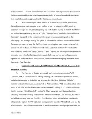 parties in interest. The Firm will supplement this Declaration with any necessary disclosures of

further connections identified to creditors and other parties of interest in this Bankruptcy Case

from time to time, and as appropriate under the relevant circumstances.

        8.         Notwithstanding the above, and out of an abundance of caution, to assist the

Debtor in analyzing matters related to any creditor or party in interest for which a waiver

agreement is sought and not granted regarding any such creditor or party in interest, the Debtor

has retained Young Conaway Stargatt & Taylor ("Young Conway") as its local counsel in this

Bankruptcy Case; and, in that connection, to the extent necessary or appropriate in the

Bankruptcy Case, Young Conaway has agreed to also serve as "conflicts" counsel to advise the

Debtor on any matter or issue that the Firm - in the exercise of the most conservative analysis -

cannot, will not or should not otherwise so advise the Debtor or, alternatively, which can be

more efficiently handled by Young Conaway. Young Conaway has a distinguished reputation, is

among the most ethical and competent attorneys in Delaware, and can and will aggressively

represent the Debtor adverse to these creditors, or any other creditor or party in interest, in this

Bankruptcy Case if needed.

        A.         Connection with Debtor, David Wilhelm, WFP Investments, LLC and their

Respective Affiliates.

        9.         The Firm has in the past represented, and is currently representing, WFP

Cordillera, LLC, a Delaware limited liability company ("WFP Cordillera") in various matters,

including those related to the Debtor and its properties. David A. Wilhelm ("Wilhelm")

currently holds all of the membership interests in WFP Cordillera. WFP Cordillera in turn is the

holder of all of the membership interests in Cordillera Golf Holdings, LLC, a Delaware limited

liability company ("Cordillera Golf Holdings"). There are certain individuals and entities

(including Wilhelm), who may hold economic interests in Cordillera Golf Holdings, but who do

not hold membership interests. Cordillera Golf Holdings in turn holds all of the membership

interests in the Debtor. WFP Cordillera is also a guarantor under the Alpine Bank Loan and the

Rush/Cordillera Loan described below and, as is customary in such multi-party transactions, the


                                                    3
4852-1241-7551.5
 