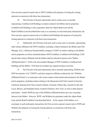 Firm served as special counsel only to WFP Cordillera (for purposes of issuing the closing

opinion) in connection with those loan transactions.

        10.        The Firm has in the past represented, and in certain cases is currently

representing, Cordillera Golf Holdings in matters related to the Debtor and its properties.

Cordillera Golf Holdings is also a guarantor under the Alpine Bank Loan and the

Rush/Cordillera Loan described below and, as is customary in such multi-party transactions, the

Firm served as special counsel only to Cordillera Golf Holdings (for purposes of issuing the

closing opinion) in connection with those loan transactions.

        11.        Additionally, the Firm has in the past, and in some cases is currently, representing

other entities affiliated with WFP Cordillera, including, without limitation, the Debtor and CGH

Manager, LLC, a Delaware limited liability company ("CGH") in matters relating to the Debtor

and its properties as well as unrelated matters (WFP Cordillera, Cordillera Golf Holdings, CGH

and all other entities affiliated with the Debtor shall be referred to herein as the "Debtor

Affiliated Entities"). CGH is the non-member Manager of WFP Cordillera, Cordillera Golf

Holdings and the Debtor. CGH does not conduct any separate business activities.

        12.        The Firm has in the past represented, and is currently representing, Wilhelm and

WFP Investments, LLC ("WFPI"), and their respective affiliates (collectively, the "Wilhelm

Affiliated Entities"), in connection with various matters, both related and unrelated to the Debtor

and its properties, including matters relating to the Mayacama Golf Club, located in Sonoma,

California, Roaring Fork Club, located in Basalt, Colorado, Chileno Bay, located in Cabo San

Lucas, Mexico, and Starkdale Farms, located in Duchess, New York, as well as other projects

and matters. Neither WFPI nor any of the Wilhelm Affiliated Entities have any ownership

interest in the Debtor. However, WFPI and Wilhelm are guarantors under the Alpine Bank

Loan and the Rush/Cordillera Loan described below. At the request of the Debtor, as is

customary in such multi-party transactions, the Firm served as special counsel only to WFPI and

Wilhelm (for purposes of issuing the closing opinion), in connection with those loan

transactions.


                                                     4
4852-1241-7551.5
 