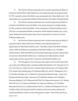 13.        The Firm has in the past represented, and is currently representing, the Debtor in

connection with the Debtor's Alpine Bank Loan, in the original principal sum of approximately

$13.7M, secured by certain of the Debtor's assets and properties (the "Alpine Bank Loan"). The

Alpine Bank Loan is guaranteed by Wilhelm, WFPI and certain of the Debtor Affiliated Entities.

        14.        The Firm has in the past represented, and is currently representing, the Debtor in

connection with Wilhelm's loan to the Debtor, in the original principal sum of approximately

$7.75M, secured by certain of the Debtor’s assets and properties ("Wilhelm/Cordillera Loan").

The Firm is not representing Wilhelm in connection with the Wilhelm/Cordillera Loan. In this

regard, Wilhelm has retained separate legal counsel to represent him in connection with the

Wilhelm/Cordillera Loan.

        15.        The Firm has in the past represented, and is currently representing, the Debtor in

connection with Dr. Jeffrey Rush's loan to Wilhelm, in the original principal sum of

approximately $3.75M ("Rush/Cordillera Loan"). The Debtor, certain of the Debtor Affiliated

Entities, WFPI and Wilhelm are all guarantors of the Rush/Cordillera Loan. The Debtor

Affiliated Entities, WFPI and Wilhelm have all retained separate legal counsel to represent them

in connection with the Rush/Cordillera Loan. Furthermore, Dr. Jeffrey Rush has retained

separate legal counsel to represent him in connection with the Rush/Cordillera Loan.

        16.        The Firm appears to have in the past, and/or appears to be currently representing

one or more other affiliated entities, including Cordillera Development, LLC; Mayacama Lot 24,

LLC; CVC GP, LLC; Valley Golf, LLC; Cordillera Valley Club Investors, LP; Cordillera F&B,

LLC; Summit Food And Beverage, LLC; Mountain F&B, LLC; and CVC Management, LLC;

CL Wind Rose Holdings, LLC; 32 Winds LLC; Roaring Fork Mountain Lodge – Aspen, LLC;

Roaring Fork Mountain Lodge – Snowmass, LLC; Wind Rose Dutchess, LLC; Wind Rose

Snowmass Building 11, LLC; Mayacama Golf Club, LLC; Maycama Investments, LLC; Roaring

Fork Club, LLC; CLA Mayacama Holdings, LLC; Mayacama Holdings, LLC; Cordillera

Mayacama Investors LLC; Cordillera Summit Golf, Inc.; Cordillera Club Properties LLC; and

Cordillera Valley Club Investors Limited in connection with various matters relating to the

matters described above and/or as well as other projects or matters. Some of these entities are
                                                    5
4852-1241-7551.5
 