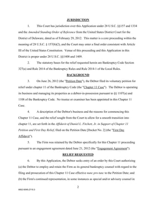 JURISDICTION

        1.         This Court has jurisdiction over this Application under 28 U.S.C. §§157 and 1334

and the Amended Standing Order of Reference from the United States District Court for the

District of Delaware, dated as of February 29, 2012. This matter is a core proceeding within the

meaning of 28 U.S.C. § 157(b)(2), and the Court may enter a final order consistent with Article

III of the United States Constitution. Venue of this proceeding and this Application in this

District is proper under 28 U.S.C. §§1408 and 1409.

        2.         The statutory bases for the relief requested herein are Bankruptcy Code Section

327(a) and Rule 2014 of the Bankruptcy Rules and Rule 2014-1 of the Local Rules.

                                            BACKGROUND

        3.         On June 26, 2012 (the "Petition Date"), the Debtor filed its voluntary petition for

relief under chapter 11 of the Bankruptcy Code (the "Chapter 11 Case"). The Debtor is operating

its business and managing its properties as a debtor-in-possession pursuant to §§ 1107(a) and

1108 of the Bankruptcy Code. No trustee or examiner has been appointed in this Chapter 11

Case.

        4.         A description of the Debtor's business and the reasons for commencing this

Chapter 11 Case, and the relief sought from the Court to allow for a smooth transition into

chapter 11, are set forth in the Affidavit of Daniel L. Fitchett, Jr. in Support of Chapter 11

Petition and First Day Relief, filed on the Petition Date [Docket No. 2] (the "First Day
Affidavit").

        5.         The Firm was retained by the Debtor specifically for this Chapter 11 proceeding

pursuant to an engagement agreement dated June 21, 2012 (the "Engagement Agreement").

                                        RELIEF REQUESTED

        6.         By this Application, the Debtor seeks entry of an order by this Court authorizing

(a) the Debtor to employ and retain the Firm as its general bankruptcy counsel with regard to the

filing and prosecution of this Chapter 11 Case effective nunc pro tunc to the Petition Date; and

(b) the Firm's continued representation, in some instances as special and/or advisory counsel in

                                                     2
4852-5095-2719.3
 