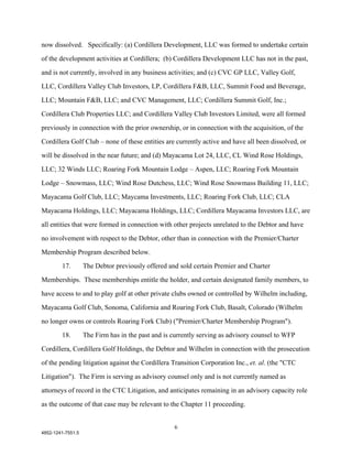 now dissolved. Specifically: (a) Cordillera Development, LLC was formed to undertake certain

of the development activities at Cordillera; (b) Cordillera Development LLC has not in the past,

and is not currently, involved in any business activities; and (c) CVC GP LLC, Valley Golf,

LLC, Cordillera Valley Club Investors, LP, Cordillera F&B, LLC, Summit Food and Beverage,

LLC; Mountain F&B, LLC; and CVC Management, LLC; Cordillera Summit Golf, Inc.;

Cordillera Club Properties LLC; and Cordillera Valley Club Investors Limited, were all formed

previously in connection with the prior ownership, or in connection with the acquisition, of the

Cordillera Golf Club – none of these entities are currently active and have all been dissolved, or

will be dissolved in the near future; and (d) Mayacama Lot 24, LLC, CL Wind Rose Holdings,

LLC; 32 Winds LLC; Roaring Fork Mountain Lodge – Aspen, LLC; Roaring Fork Mountain

Lodge – Snowmass, LLC; Wind Rose Dutchess, LLC; Wind Rose Snowmass Building 11, LLC;

Mayacama Golf Club, LLC; Maycama Investments, LLC; Roaring Fork Club, LLC; CLA

Mayacama Holdings, LLC; Mayacama Holdings, LLC; Cordillera Mayacama Investors LLC, are

all entities that were formed in connection with other projects unrelated to the Debtor and have

no involvement with respect to the Debtor, other than in connection with the Premier/Charter

Membership Program described below.

        17.        The Debtor previously offered and sold certain Premier and Charter

Memberships. These memberships entitle the holder, and certain designated family members, to

have access to and to play golf at other private clubs owned or controlled by Wilhelm including,

Mayacama Golf Club, Sonoma, California and Roaring Fork Club, Basalt, Colorado (Wilhelm

no longer owns or controls Roaring Fork Club) ("Premier/Charter Membership Program").

        18.        The Firm has in the past and is currently serving as advisory counsel to WFP

Cordillera, Cordillera Golf Holdings, the Debtor and Wilhelm in connection with the prosecution

of the pending litigation against the Cordillera Transition Corporation Inc., et. al. (the "CTC

Litigation"). The Firm is serving as advisory counsel only and is not currently named as

attorneys of record in the CTC Litigation, and anticipates remaining in an advisory capacity role

as the outcome of that case may be relevant to the Chapter 11 proceeding.


                                                   6
4852-1241-7551.5
 