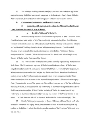 30.        The attorneys working on this Bankruptcy Case have not worked on any of the

matters involving the Debtor (except as it may relate to the Bankruptcy Case), David Wilhelm,

WFP Investments, LLC and certain of their respective affiliates and/or related entities.

        B.         Connections with Creditors and Parties in Interest.

                   (i)    Connection with Current Active Client for Which a Conflict Waiver

Letter Has Been Obtained, or May be Sought.

                          a.      David A. Wilhelm ("Wilhelm").

        31.        Wilhelm currently holds all of the membership interests in WFP Cordillera. WFP

Cordillera in turn is the holder of all of the membership interests in Cordillera Golf Holdings.

There are certain individuals and entities (including Wilhelm), who may hold economic interests

in Cordillera Golf Holdings, but who do not hold membership interests. Cordillera Golf

Holdings in turn holds all of the membership interests in the Debtor. Wilhelm is the sole

manager and Chief Executed Officer and President of CGH which is the sole manager of the

Debtor. Wilhelm is also Chairman of the Debtor.

        32.        The Firm has in the past represented, and is currently representing, Wilhelm as set

forth above. The Firm does not represent Wilhelm in this Bankruptcy Case. Wilhelm is an

alleged secured creditor with a scheduled claim of $7,260,629.41. For bankruptcy purposes, we

believe that this representation does not post any disinterested issue. Out of an abundance of

caution, however, the Firm has sought and secured waiver of any past, present and/or future

conflicts of interest from Wilhelm so that the Firm can represent the Debtor in this Bankruptcy

Case. Pursuant to the terms of the waiver, the Firm will not represent any of the Waiver Entities,

including Wilhelm, in connection with any controversy or dispute involving the Debtor nor will

the Firm represent any of the Waiver Entities, including Wilhelm, in connection with any

controversy or dispute should one arise between any one or more of the Waiver Entities in any

matter. The Firm does not, nor will it, represent Wilhelm in the Debtor's Bankruptcy Case.

        33.        Finally, Wilhelm, is represented by James J. Holman at Duane Morris LLP, who

is likewise competent and highly ethical, and can and will assist Wilhelm in dealing with any

creditor or the Debtor. I submit that this degree of separation of the Firm from Wilhelm is more
                                                   10
4852-1241-7551.5
 