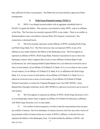 than sufficient for these circumstances. The Debtor has reviewed and have approved of these

arrangements.

                          b.      Wells Fargo Financial Leasing ("WFFL").

        34.        WFFL is an alleged secured creditor with an aggregate scheduled claim of

$24,891.15 against the Debtor. This amount is not material to either WFFL, and/or its affiliates,

or the Firm. The Firm does not currently represent WFFL in any matter. There is no conflict or

disinterestedness issues; nevertheless, because Rules 2014 requests "connections," this

connections is disclosed herein.

        35.        The Firm currently represents certain affiliates of WFFL including Wells Fargo

and Wells Fargo Bank, N.A. The Firm, however, does not represent WFFL or any of its

affiliates in any matter related to the Debtor in this Bankruptcy Case. The Firm appears to

represent an affiliate of WFFL (Wells Fargo Bank, National Association) in one or more non-

bankruptcy matters where it appears that (1) one or more affiliates of Home Depot Credit

(CitiFinancial, Inc. and Citigroup Global Capital Markets Inc.) are otherwise involved in one or

more of such matters; (2) an affiliate of US Bank (U.S. Bank, N.A.) is a co-client in one or more

of such matters; (3) an affiliate of US Bank (U.S. Bank, N.A.) is affiliated with Wells Fargo

Bank, N.A. in one or more of such matters; (4) an affiliate of US Bank (U.S. Bank, N.A.) is

otherwise involved in one or more of such matters; (5) an affiliate of US Bank (US Bank

National Association, as trustee for Citigroup Mortgage Loan Trust 2007-WFHE1, Asset-

Backed-Pass-Through Certificates, Series 2007-WFHE1) is otherwise involved in one or more of

such matters.

        36.        The Firm appears to represent an affiliate of WFFL (Wells Fargo Securities, LLC)

in a non-bankruptcy matter where it appears an affiliate of US Bank (US Bancorp) is affiliated

with Wells Fargo Securities, LLC in such matter.

        37.        For conflict of interest purposes, we believe that this representation does not pose

any conflict of interest. Out of an abundance of caution, however, the Firm may seek a waiver of

any potential conflict of interest from one or more of WFFL's affiliates, so that the Firm can

represent the Debtor in this Bankruptcy Case. It is believed that the affiliates of WFFL will
                                                    11
4852-1241-7551.5
 