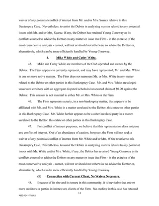waiver of any potential conflict of interest from Mr. and/or Mrs. Suarez relative to this

Bankruptcy Case. Nevertheless, to assist the Debtor in analyzing matters related to any potential

issues with Mr. and/or Mrs. Suarez, if any, the Debtor has retained Young Conaway as its

conflicts counsel to advise the Debtor on any matter or issue that Firm - in the exercise of the

most conservative analysis - cannot, will not or should not otherwise so advise the Debtor or,

alternatively, which can be more efficiently handled by Young Conaway.

                          f.      Mike White and Cathy White.

        45.        Mike and Cathy White are members of the Club operated and owned by the

Debtor. The Firm appears to currently represent, and may have represented, Mr. and Mrs. White

in one or more active matters. The Firm does not represent Mr. or Mrs. White in any matter

related to the Debtor or other parties in this Bankruptcy Case. Mr. and Mrs. White are alleged

unsecured creditors with an aggregate disputed scheduled unsecured claim of $0.00 against the

Debtor. This amount is not material to either Mr. or Mrs. White or the Firm.

        46.        The Firm represents a party, in a non-bankruptcy matter, that appears to be

affiliated with Mr. and Mrs. White in a matter unrelated to the Debtor, this estate or other parties

in this Bankruptcy Case. Mr. White further appears to be a other involved party in a matter

unrelated to the Debtor, this estate or other parties in this Bankruptcy Case.

        47.        For conflict of interest purposes, we believe that this representation does not pose

any conflict of interest. Out of an abundance of caution, however, the Firm will not seek a

waiver of any potential conflict of interest from Mr. White and/or Mrs. White relative to this

Bankruptcy Case. Nevertheless, to assist the Debtor in analyzing matters related to any potential

issues with Mr. White and/or Mrs. White, if any, the Debtor has retained Young Conaway as its

conflicts counsel to advise the Debtor on any matter or issue that Firm - in the exercise of the

most conservative analysis - cannot, will not or should not otherwise so advise the Debtor or,

alternatively, which can be more efficiently handled by Young Conaway.

                   (ii)   Connection with Current Client, No Waiver Necessary.
        48.        Because of its size and its tenure in this community, it is inevitable that one or

more creditors or parties in interest are clients of the Firm. No creditor in this case has retained
                                                     14
4852-1241-7551.5
 