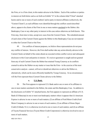 the Firm, or is a Firm client, in this matter adverse to the Debtor. Each of the creditors or parties

in interest set forth below and as set forth on Exhibit "A" in the column titled "Client" attached

hereto and/or one or more of such creditors' and/or party in interest affiliates (collectively, the

"Current Clients"), as such affiliates were identified through the conflicts search described

above, appear to be clients of the Firm in one or more matters unrelated to the Debtor, this

Bankruptcy Case or any other party in interest in this case unless otherwise set forth herein. This

Firm may, from time to time, accept new cases from the Current Clients. The scheduled amount

of each claim of the Current Clients against the Debtor in this Bankruptcy Case are not material

to either the Current Client or the Firm.

        49.        For conflicts of interest purposes, we believe these representations do not pose

any conflict of interest. However, the Firm shall neither take any action directly adverse to the

Current Clients on behalf of the estate absent an executed written conflict waiver and subsequent

disclosure to this Court and parties in interest. If a waiver agreement is sought and not granted

from any of such Current Clients the Debtor has retained Young Conaway as its conflicts

counsel to advise the Debtor on any matter or issue that the Firm - in the exercise of the most

conservative analysis - cannot, will not or should not otherwise so advise the Debtor or,

alternatively, which can be more efficiently handled by Young Conaway. In no circumstances

will the Firm represent these Current Clients adverse to the Debtor.

                          a.      U.S. Bank.
        50.        The Firm appears to represent U.S. Bank and/or one or more of its affiliates in

one or more matters unrelated to the Debtor, the estate and this Bankruptcy Case. In addition to

the disclosures on Exhibit "A" attached hereto, the Firm appears to represent an affiliate of U.S.

Bank (US Bancorp) in one or more non-bankruptcy matters where it appears that (1) American

Express is adverse in one or more of such matters; (2) an affiliate of Ford Motor Credit (Ford

Motor Company) is adverse in one or more of such matters; (3) an affiliate of Home Depot

Credit (Citibank, N.A.) is otherwise involved in one or more of such matters; and (4) an affiliate

of Toyota Financial Services (Toyota Motor Credit Corporation) is otherwise involved in one or

more of such matters.
                                                    15
4852-1241-7551.5
 