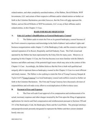 related matters, and other completely unrelated matters, of the Debtor, David Wilhelm, WFP

Investments, LLC and certain of their respective affiliates and/or related entities as further set

forth in the Celentino Declaration; provided, however, that the Firm will only represent the

Debtor, and not David Wilhelm or WFP Investments, LLC or any of their affiliates and/or

related entities, in this Chapter 11 Case.

                                 BASIS FOR RELIEF REQUESTED

A.      Foley & Lardner's Qualifications as General Bankruptcy Counsel

        7.         The Debtor seeks to retain the Firm as its general bankruptcy counsel because of

the Firm's extensive experience and knowledge in the field of debtors' and creditors' rights and

business reorganizations under chapter 11 of the Bankruptcy Code, and the extensive and top-tier

national reputation of its Resort, Hospitality and Golf Industry Team. The Club owned and

operated by the Debtor has been represented by the Foley firm for many years. Moreover, in

preparing for this Chapter 11 Case, the Firm has become even more familiar with the Debtor's

business and affairs and many of the potential legal issues which may arise in the context of this

Chapter 11 Case. Accordingly, the Debtor believes that the Firm is both well qualified and

uniquely able to represent them as bankruptcy counsel in this Chapter 11 Case in a most efficient

and timely manner. The Debtor is also seeking to retain the firm of Young Conaway Stargatt &

Taylor LLP ("Young Conaway") as local bankruptcy counsel and conflicts counsel as further set
forth in the Celentino Declaration. The Firm and Young Conaway have discussed a division of

responsibilities and will make every effort to avoid duplication of effort in these cases.

B.      Payment of Fees and Expenses
        8.         The Firm will seek Court approval of its compensation and reimbursement of its

actual, necessary expenses and other charges incurred by the Firm upon the filing of appropriate

applications for interim and final compensation and reimbursement pursuant to Sections 330 and

331 of the Bankruptcy Code, the Bankruptcy Rules and the Local Rules. The principal attorneys

and paraprofessionals presently designated to represent the Debtor and their current standard

hourly rates are:

                                                   3
4852-5095-2719.3
 