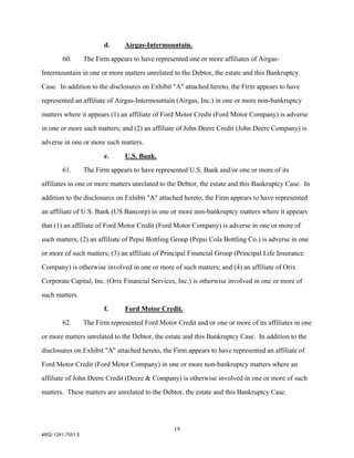 d.     Airgas-Intermountain.

        60.        The Firm appears to have represented one or more affiliates of Airgas-

Intermountain in one or more matters unrelated to the Debtor, the estate and this Bankruptcy

Case. In addition to the disclosures on Exhibit "A" attached hereto, the Firm appears to have

represented an affiliate of Airgas-Intermountain (Airgas, Inc.) in one or more non-bankruptcy

matters where it appears (1) an affiliate of Ford Motor Credit (Ford Motor Company) is adverse

in one or more such matters; and (2) an affiliate of John Deere Credit (John Deere Company) is

adverse in one or more such matters.

                          e.     U.S. Bank.

        61.        The Firm appears to have represented U.S. Bank and/or one or more of its

affiliates in one or more matters unrelated to the Debtor, the estate and this Bankruptcy Case. In

addition to the disclosures on Exhibit "A" attached hereto, the Firm appears to have represented

an affiliate of U.S. Bank (US Bancorp) in one or more non-bankruptcy matters where it appears

that (1) an affiliate of Ford Motor Credit (Ford Motor Company) is adverse in one or more of

such matters; (2) an affiliate of Pepsi Bottling Group (Pepsi Cola Bottling Co.) is adverse in one

or more of such matters; (3) an affiliate of Principal Financial Group (Principal Life Insurance

Company) is otherwise involved in one or more of such matters; and (4) an affiliate of Orix

Corporate Capital, Inc. (Orix Financial Services, Inc.) is otherwise involved in one or more of

such matters.

                          f.     Ford Motor Credit.
        62.        The Firm represented Ford Motor Credit and/or one or more of its affiliates in one

or more matters unrelated to the Debtor, the estate and this Bankruptcy Case. In addition to the

disclosures on Exhibit "A" attached hereto, the Firm appears to have represented an affiliate of

Ford Motor Credit (Ford Motor Company) in one or more non-bankruptcy matters where an

affiliate of John Deere Credit (Deere & Company) is otherwise involved in one or more of such

matters. These matters are unrelated to the Debtor, the estate and this Bankruptcy Case.




                                                   19
4852-1241-7551.5
 