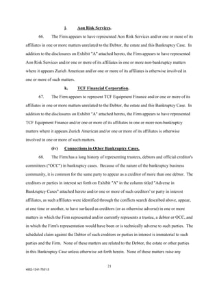 j.      Aon Risk Services.

        66.        The Firm appears to have represented Aon Risk Services and/or one or more of its

affiliates in one or more matters unrelated to the Debtor, the estate and this Bankruptcy Case. In

addition to the disclosures on Exhibit "A" attached hereto, the Firm appears to have represented

Aon Risk Services and/or one or more of its affiliates in one or more non-bankruptcy matters

where it appears Zurich American and/or one or more of its affiliates is otherwise involved in

one or more of such matters.

                          k.      TCF Financial Corporation.

        67.        The Firm appears to represent TCF Equipment Finance and/or one or more of its

affiliates in one or more matters unrelated to the Debtor, the estate and this Bankruptcy Case. In

addition to the disclosures on Exhibit "A" attached hereto, the Firm appears to have represented

TCF Equipment Finance and/or one or more of its affiliates in one or more non-bankruptcy

matters where it appears Zurich American and/or one or more of its affiliates is otherwise

involved in one or more of such matters.

                   (iv)   Connections in Other Bankruptcy Cases.

        68.        The Firm has a long history of representing trustees, debtors and official creditor's

committees ("OCC") in bankruptcy cases. Because of the nature of the bankruptcy business

community, it is common for the same party to appear as a creditor of more than one debtor. The

creditors or parties in interest set forth on Exhibit "A" in the column titled "Adverse in

Bankruptcy Cases" attached hereto and/or one or more of such creditors' or party in interest

affiliates, as such affiliates were identified through the conflicts search described above, appear,

at one time or another, to have surfaced as creditors (or as otherwise adverse) in one or more

matters in which the Firm represented and/or currently represents a trustee, a debtor or OCC, and

in which the Firm's representation would have been or is technically adverse to such parties. The

scheduled claim against the Debtor of such creditors or parties in interest is immaterial to such

parties and the Firm. None of these matters are related to the Debtor, the estate or other parties

in this Bankruptcy Case unless otherwise set forth herein. None of these matters raise any


                                                    21
4852-1241-7551.5
 