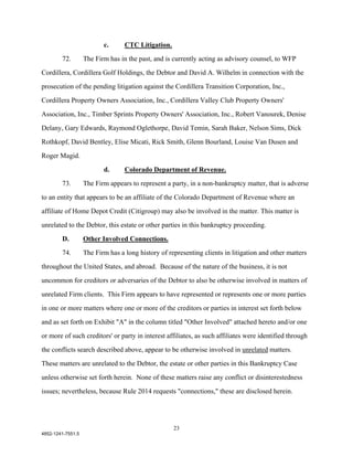 c.      CTC Litigation.

        72.        The Firm has in the past, and is currently acting as advisory counsel, to WFP

Cordillera, Cordillera Golf Holdings, the Debtor and David A. Wilhelm in connection with the

prosecution of the pending litigation against the Cordillera Transition Corporation, Inc.,

Cordillera Property Owners Association, Inc., Cordillera Valley Club Property Owners'

Association, Inc., Timber Sprints Property Owners' Association, Inc., Robert Vanourek, Denise

Delany, Gary Edwards, Raymond Oglethorpe, David Temin, Sarah Baker, Nelson Sims, Dick

Rothkopf, David Bentley, Elise Micati, Rick Smith, Glenn Bourland, Louise Van Dusen and

Roger Magid.

                          d.      Colorado Department of Revenue.

        73.        The Firm appears to represent a party, in a non-bankruptcy matter, that is adverse

to an entity that appears to be an affiliate of the Colorado Department of Revenue where an

affiliate of Home Depot Credit (Citigroup) may also be involved in the matter. This matter is

unrelated to the Debtor, this estate or other parties in this bankruptcy proceeding.

        D.         Other Involved Connections.

        74.        The Firm has a long history of representing clients in litigation and other matters

throughout the United States, and abroad. Because of the nature of the business, it is not

uncommon for creditors or adversaries of the Debtor to also be otherwise involved in matters of

unrelated Firm clients. This Firm appears to have represented or represents one or more parties

in one or more matters where one or more of the creditors or parties in interest set forth below

and as set forth on Exhibit "A" in the column titled "Other Involved" attached hereto and/or one

or more of such creditors' or party in interest affiliates, as such affiliates were identified through

the conflicts search described above, appear to be otherwise involved in unrelated matters.
These matters are unrelated to the Debtor, the estate or other parties in this Bankruptcy Case

unless otherwise set forth herein. None of these matters raise any conflict or disinterestedness

issues; nevertheless, because Rule 2014 requests "connections," these are disclosed herein.




                                                    23
4852-1241-7551.5
 