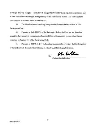 overnight delivery charges. The Firm will charge the Debtor for these expenses in a manner and

at rates consistent with charges made generally to the Firm's other clients. The Firm's current

cost schedule is attached hereto as Exhibit "D".

         84.       The Firm has not received any compensation from the Debtor related to this
Bankruptcy Case.

         85.       Pursuant to Rule 2016(b) of the Bankruptcy Rules, the Firm has not shared or

agreed to share any of its compensation from the Debtor with any other person, other than as

permitted by Section 504 of the Bankruptcy Code.

         86.       Pursuant to 28 U.S.C. § 1746, I declare under penalty of perjury that the foregoing

is true and correct. Executed this lOth day of July 2012, at San Diego, California.




                                                                 ""~
                                                        By:-=~--~~~~---------------
                                                           Christopher Celentino




                                                   27
4852-1241-7551.5
 
