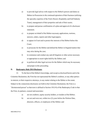 a)     to provide legal advice with respect to the Debtor's powers and duties as

                          Debtor-in-Possession in the continued operation of their business (utilizing

                          the specialty expertise of the Firm's Resort, Hospitality and Golf Industry

                          Team), management of their properties and sale of their assets;

                   b)     to prepare and pursue confirmation of a plan and approval of a disclosure

                          statement;

                   c)     to prepare on behalf of the Debtor necessary applications, motions,

                          answers, orders, reports and other legal papers;

                   d)     to appear in Court and to protect the interests of the Debtor before this

                          Court;

                   e)     to prosecute for the Debtor and defend the Debtor in litigated matters that

                          may arise during the case;

                   f)     to commence and conduct any and all litigation or other action necessary

                          or appropriate to assert rights held by the Debtor; and

                   g)     to perform all other legal services for the Debtor which may be necessary

                          and proper in this proceeding.

D.      Bankruptcy Rule 2014 Disclosure

        12.        To the best of the Debtor's knowledge, and except as disclosed herein and in the

Celentino Declaration, the Firm has not represented the Debtor's creditors, or any other parties-

in-interest, or their respective attorneys, in any matter relating to the Debtor or the estate.

Subject to the connections disclosures set forth in the Celentino Declaration, the Firm is a

"disinterested person" as that term is defined in Section 101(14) of the Bankruptcy Code in that

the Firm, its partners, counsel and associates:

                   a)     are not creditors, equity security holders, or insiders of the Debtor;

                   b)     are not and were not, within two (2) years before the Petition Date,

                          directors, officers, or employees of the Debtor; and



                                                    5
4852-5095-2719.3
 