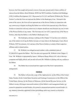 however, the Firm sought and secured a waiver of any past, present and/or future conflicts of

interest from the Debtor, David Wilhelm, WFPI, the WFP Cordillera, Cordillera Golf Holdings,

CGH, Cordillera Development, LLC, Mayacama Lot 24, LLC and Patrick Wilhelm (the "Waiver

Entities") so that the Firm can represent the Debtor in this Bankruptcy Case. Pursuant to the

terms of the waiver, the Firm will not represent any of the Waiver Entities in connection with

any controversy or dispute involving the Debtor nor will the Firm represent any of the Waiver

Entities in connection with any controversy or dispute should one arise between any one or more

of the Waiver Entities in any matter. The Firm does not, nor will it, represent any of the Waiver

Entities, other than the Debtor, in the Debtor's Bankruptcy Case.

        16.        The bankruptcy attorneys working on this Chapter 11 Case have not worked on

any of the matters involving the Debtor (except as it may relate to the Bankruptcy Case), David

Wilhelm, WFP Investments, LLC and any of the Waiver Entities or certain of their respective

affiliates and/or related entities.

        17.        Mr. Wilhelm is an alleged secured creditor, with a scheduled claim of

$7,260,629.41 against the Debtor. The Firm does not represent Mr. Wilhelm in this Chapter 11

Case. Mr. Wilhelm is represented by James J. Holman at Duane Morris LLP, who is likewise

competent and highly ethical, and can and will assist Mr. Wilhelm in dealing with any creditor or

the Debtor.

        18.        The Debtor has reviewed and have approved of the Firm's representation

arrangements.

                                                NOTICE
        19.        The Debtor will provide a copy of this Application to: (a) the Office of the United

States Trustee; (b) the United States Securities and Exchange Commission; (c) the Office of the

United States Attorney for the District of Delaware; (d) the Internal Revenue Service; (e) the

Debtor's twenty (20) largest unsecured creditors; (f) the Debtor's cash management banks, (g)

counsel to prepetition secured lenders, (h) counsel to proposed post-petition secured lender; (i)

any statutory committee appointed in these proceedings and/or any counsel so selected to

                                                    7
4852-5095-2719.3
 