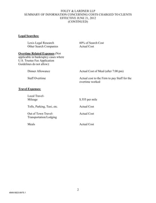 FOLEY & LARDNER LLP
              SUMMARY OF INFORMATION CONCERNING COSTS CHARGED TO CLIENTS
                                EFFECTIVE JUNE 21, 2012
                                     (CONTINUED)



        Legal Searches:

                   Lexis Legal Research             60% of Search Cost
                   Other Search Companies           Actual Cost

        Overtime Related Expenses (Not
        applicable in bankruptcy cases where
        U.S. Trustee Fee Application
        Guidelines do not allow):

                   Dinner Allowance                 Actual Cost of Meal (after 7:00 pm)

                   Staff Overtime                   Actual cost to the Firm to pay Staff for the
                                                    overtime worked

        Travel Expenses:

                   Local Travel-
                   Mileage                          $.555 per mile

                   Tolls, Parking, Taxi, etc.       Actual Cost

                   Out of Town Travel-              Actual Cost
                   Transportation/Lodging

                   Meals                            Actual Cost




                                                2
4849-5823-8475.1
 