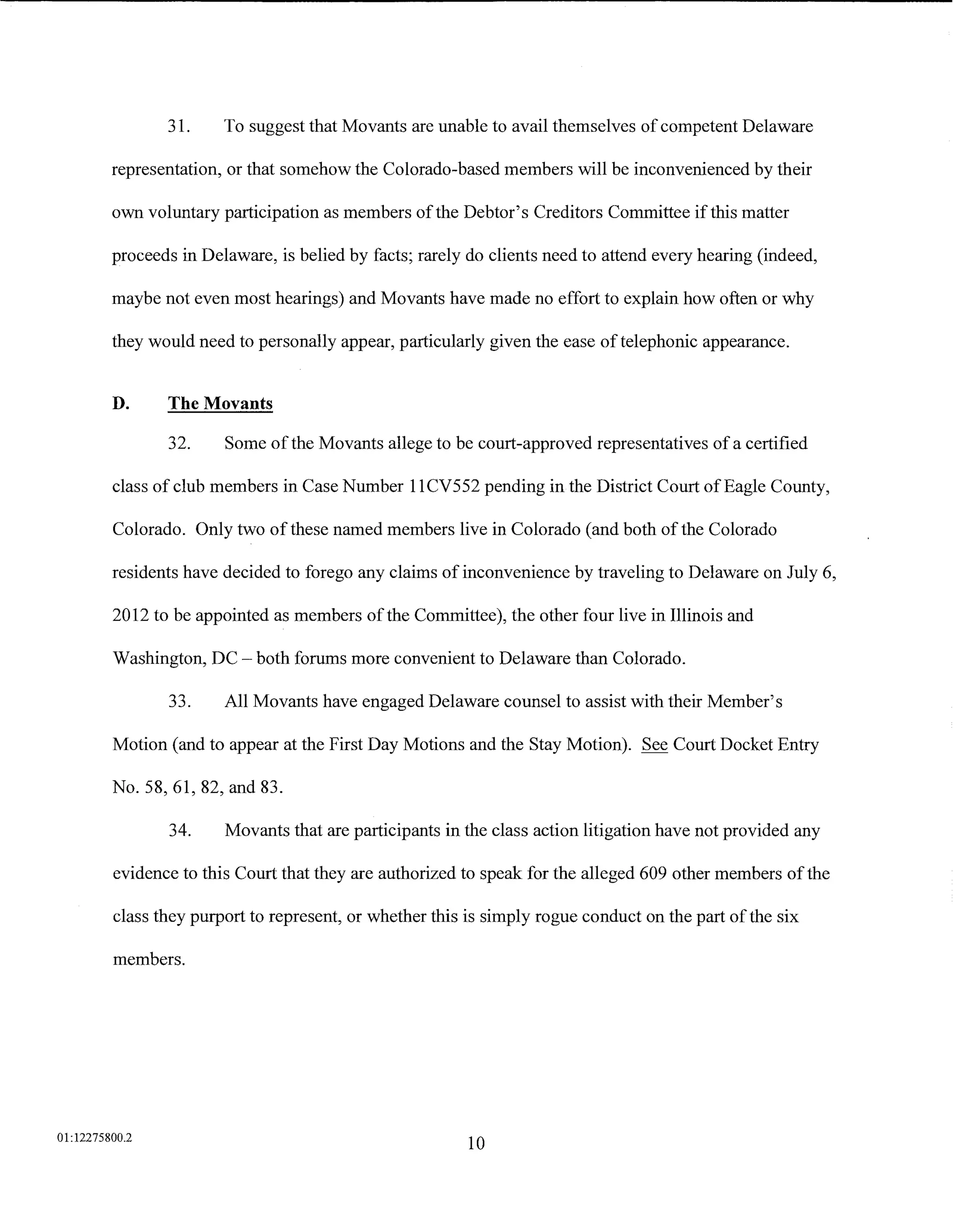 31.     To suggest that Movants are unable to avail themselves of competent Delaware

         representation, or that somehow the Colorado-based members will be inconvenienced by their

         own voluntary participation as members ofthe Debtor's Creditors Committee if this matter

         proceeds in Delaware, is belied by facts; rarely do clients need to attend every hearing (indeed,

         maybe not even most hearings) and Movants have made no effort to explain how often or why

         they would need to personally appear, particularly given the ease of telephonic appearance.


         D.     The Movants

                32.     Some of the Movants allege to be court-approved representatives of a certified

         class of club members in Case Number 11CV552 pending in the District Court of Eagle County,

         Colorado. Only two of these named members live in Colorado (and both of the Colorado

         residents have decided to forego any claims of inconvenience by traveling to Delaware on July 6,

         2012 to be appointed as members ofthe Committee), the other four live in Illinois and

         Washington, DC- both forums more convenient to Delaware than Colorado.

                33.     All Movants have engaged Delaware counsel to assist with their Member's

         Motion (and to appear at the First Day Motions and the Stay Motion). See Court Docket Entry

         No. 58, 61, 82, and 83.

                34.     Movants that are participants in the class action litigation have not provided any

         evidence to this Court that they are authorized to speak for the alleged 609 other members of the

         class they purport to represent, or whether this is simply rogue conduct on the part of the six

         members.




01:12275800.2
                                                          10
 